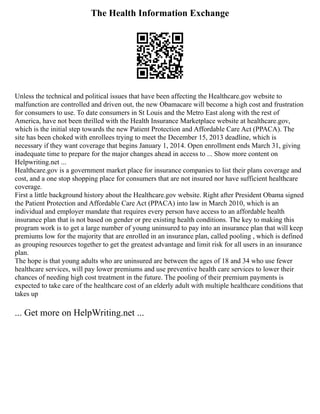 The Health Information Exchange
Unless the technical and political issues that have been affecting the Healthcare.gov website to
malfunction are controlled and driven out, the new Obamacare will become a high cost and frustration
for consumers to use. To date consumers in St Louis and the Metro East along with the rest of
America, have not been thrilled with the Health Insurance Marketplace website at healthcare.gov,
which is the initial step towards the new Patient Protection and Affordable Care Act (PPACA). The
site has been choked with enrollees trying to meet the December 15, 2013 deadline, which is
necessary if they want coverage that begins January 1, 2014. Open enrollment ends March 31, giving
inadequate time to prepare for the major changes ahead in access to ... Show more content on
Helpwriting.net ...
Healthcare.gov is a government market place for insurance companies to list their plans coverage and
cost, and a one stop shopping place for consumers that are not insured nor have sufficient healthcare
coverage.
First a little background history about the Healthcare.gov website. Right after President Obama signed
the Patient Protection and Affordable Care Act (PPACA) into law in March 2010, which is an
individual and employer mandate that requires every person have access to an affordable health
insurance plan that is not based on gender or pre existing health conditions. The key to making this
program work is to get a large number of young uninsured to pay into an insurance plan that will keep
premiums low for the majority that are enrolled in an insurance plan, called pooling , which is defined
as grouping resources together to get the greatest advantage and limit risk for all users in an insurance
plan.
The hope is that young adults who are uninsured are between the ages of 18 and 34 who use fewer
healthcare services, will pay lower premiums and use preventive health care services to lower their
chances of needing high cost treatment in the future. The pooling of their premium payments is
expected to take care of the healthcare cost of an elderly adult with multiple healthcare conditions that
takes up
... Get more on HelpWriting.net ...
 