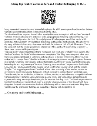 Many top ranked commanders and leaders belonging to the...
Many top ranked commanders and leaders belonging to the M 19 were captured and the urban factions
were also dispelled forcing them to the outskirts of the cities.
The situation did not improve, instead it has remained the same throughout, with spells of increased
violence, promises of cease fires and peace talks, yet people are still dying and disappearing. This
point reached a high when, in 1985, Eleven judges and 90 other people were killed by the M 19
guerrillas. Although the M 19 would later demobilize and become a political party. This effectively
did away with the violence and crime associated with the infamous 19th of April Movement. This is
the same path that the central government intends for FARC, yet FARC is unwilling to comply ...
Show more content on Helpwriting.net ...
They are mostly situated near the northern, west coast, east coast, and southern border regions. The
Sinaloa Cartel and the Gulf Cartel are two main examples of this. They have set up and taken over
trafficking cocaine produced in Colombia and exporting it to the rest of the world. However, what
makes Mexico unique from Colombia is that there is an ongoing constant struggle for power between
rival cartels. Over time one weakens, and another topples it, effectively taking over the business and
becoming the next major enemy of the state. Currently, there are about 7 major cartels that include;
Los Zetas, La Familia, Juarez Cartel, Tijuana Cartel, Gulf Cartel, Sinaloa Cartel, and the Knights
Templar. This staggering number of Cartels all within close proximity of one another, creates an
environment hostile to everyone that resides or finds themselves in these heavily contested areas.
These include, but are not limited to innocent civilians, tourists, to politicians and even police officers.
Certain cartels have different values, targeting specific people and willing to do certain things to
express and convey a message in order to gain the attention that they crave. The Mexican government,
like the Colombian government finds itself in a similar situation, unsure of how to deal with these
dangerous domestic terrorist threats that have killed many with no remorse whatsoever. They don t
want to give the impression that they are incapable of dealing with the problem on
... Get more on HelpWriting.net ...
 
