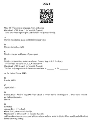 Quiz 1
Quiz 1 F10 cinematic language, form, and genre
Question 1 of 18 Score: 5 (of possible 5 points)
Three fundamental principles of film form are: (choose three)
A.
Movies manipulate space and time in unique ways
B.
Movies depend on light.
C.
Movies provide an illusion of movement.
D.
Movies present things as they really are. Answer Key: A,B,C Feedback
The incorrect answer is D. A, B, C are correct.
Question 2 of 18 Score: 5 (of possible 5 points)
The first truly experimental film movement born in _______ in the ________.
A. the United States; 1940 s
B.
Russia; 1950 s
C.
Japan; 1960 s
D.
France; 1920 s Answer Key: D Review Check to review before finishing (will ... Show more content
on Helpwriting.net ...
Horror
D.
Romance
Answer Key: C Feedback
Great! Glad you watched the clip.
Question 11 of 18 Score: 0 (of possible 5 points)
A filmmaker who was concerned with creating a realistic world in his/her films would probably shoot
in the following setting
 
