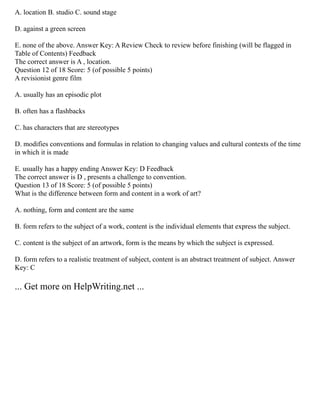 A. location B. studio C. sound stage
D. against a green screen
E. none of the above. Answer Key: A Review Check to review before finishing (will be flagged in
Table of Contents) Feedback
The correct answer is A , location.
Question 12 of 18 Score: 5 (of possible 5 points)
A revisionist genre film
A. usually has an episodic plot
B. often has a flashbacks
C. has characters that are stereotypes
D. modifies conventions and formulas in relation to changing values and cultural contexts of the time
in which it is made
E. usually has a happy ending Answer Key: D Feedback
The correct answer is D , presents a challenge to convention.
Question 13 of 18 Score: 5 (of possible 5 points)
What is the difference between form and content in a work of art?
A. nothing, form and content are the same
B. form refers to the subject of a work, content is the individual elements that express the subject.
C. content is the subject of an artwork, form is the means by which the subject is expressed.
D. form refers to a realistic treatment of subject, content is an abstract treatment of subject. Answer
Key: C
... Get more on HelpWriting.net ...
 