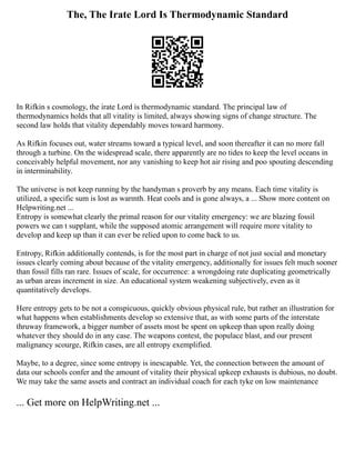 The, The Irate Lord Is Thermodynamic Standard
In Rifkin s cosmology, the irate Lord is thermodynamic standard. The principal law of
thermodynamics holds that all vitality is limited, always showing signs of change structure. The
second law holds that vitality dependably moves toward harmony.
As Rifkin focuses out, water streams toward a typical level, and soon thereafter it can no more fall
through a turbine. On the widespread scale, there apparently are no tides to keep the level oceans in
conceivably helpful movement, nor any vanishing to keep hot air rising and poo spouting descending
in interminability.
The universe is not keep running by the handyman s proverb by any means. Each time vitality is
utilized, a specific sum is lost as warmth. Heat cools and is gone always, a ... Show more content on
Helpwriting.net ...
Entropy is somewhat clearly the primal reason for our vitality emergency: we are blazing fossil
powers we can t supplant, while the supposed atomic arrangement will require more vitality to
develop and keep up than it can ever be relied upon to come back to us.
Entropy, Rifkin additionally contends, is for the most part in charge of not just social and monetary
issues clearly coming about because of the vitality emergency, additionally for issues felt much sooner
than fossil fills ran rare. Issues of scale, for occurrence: a wrongdoing rate duplicating geometrically
as urban areas increment in size. An educational system weakening subjectively, even as it
quantitatively develops.
Here entropy gets to be not a conspicuous, quickly obvious physical rule, but rather an illustration for
what happens when establishments develop so extensive that, as with some parts of the interstate
thruway framework, a bigger number of assets most be spent on upkeep than upon really doing
whatever they should do in any case. The weapons contest, the populace blast, and our present
malignancy scourge, Rifkin cases, are all entropy exemplified.
Maybe, to a degree, since some entropy is inescapable. Yet, the connection between the amount of
data our schools confer and the amount of vitality their physical upkeep exhausts is dubious, no doubt.
We may take the same assets and contract an individual coach for each tyke on low maintenance
... Get more on HelpWriting.net ...
 