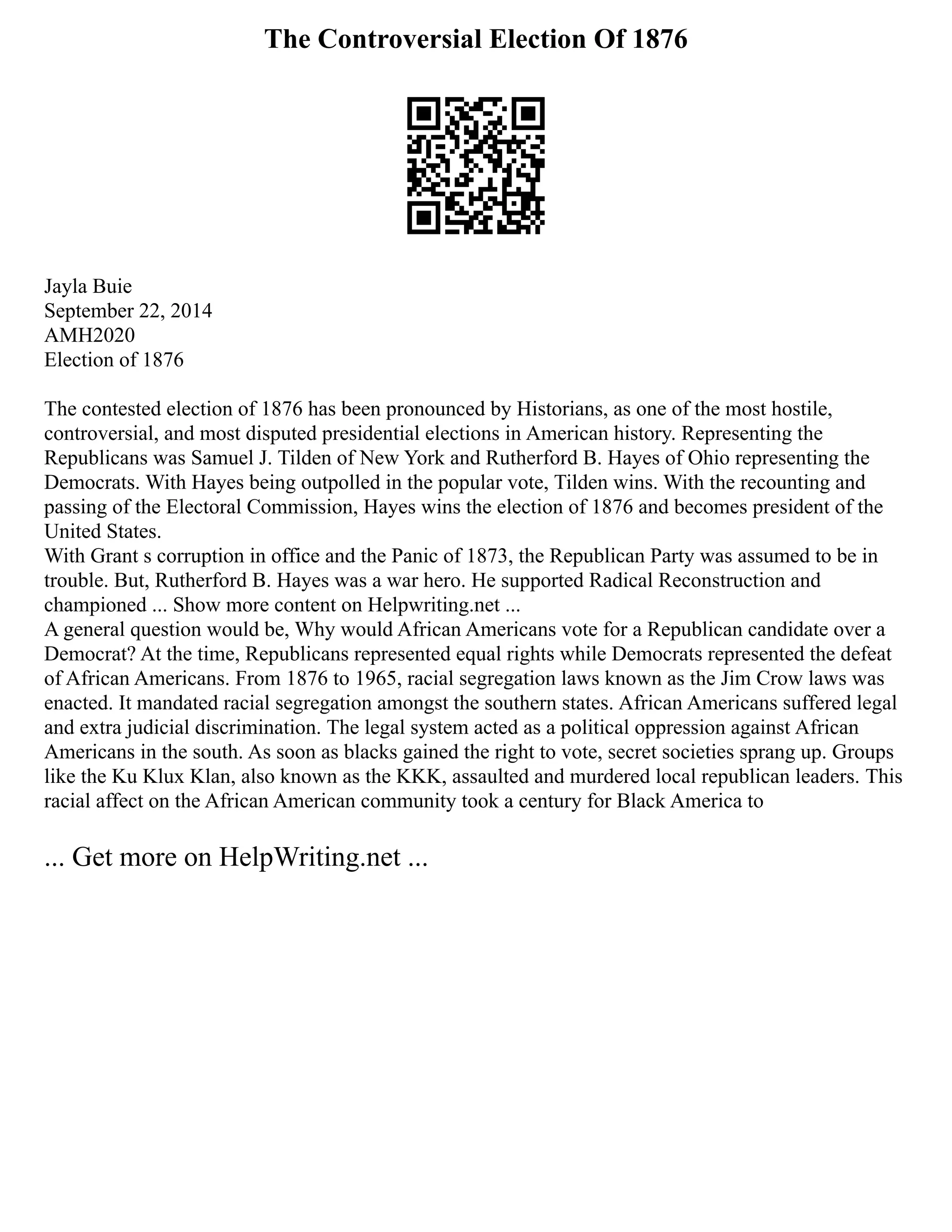 The Controversial Election Of 1876
Jayla Buie
September 22, 2014
AMH2020
Election of 1876
The contested election of 1876 has been pronounced by Historians, as one of the most hostile,
controversial, and most disputed presidential elections in American history. Representing the
Republicans was Samuel J. Tilden of New York and Rutherford B. Hayes of Ohio representing the
Democrats. With Hayes being outpolled in the popular vote, Tilden wins. With the recounting and
passing of the Electoral Commission, Hayes wins the election of 1876 and becomes president of the
United States.
With Grant s corruption in office and the Panic of 1873, the Republican Party was assumed to be in
trouble. But, Rutherford B. Hayes was a war hero. He supported Radical Reconstruction and
championed ... Show more content on Helpwriting.net ...
A general question would be, Why would African Americans vote for a Republican candidate over a
Democrat? At the time, Republicans represented equal rights while Democrats represented the defeat
of African Americans. From 1876 to 1965, racial segregation laws known as the Jim Crow laws was
enacted. It mandated racial segregation amongst the southern states. African Americans suffered legal
and extra judicial discrimination. The legal system acted as a political oppression against African
Americans in the south. As soon as blacks gained the right to vote, secret societies sprang up. Groups
like the Ku Klux Klan, also known as the KKK, assaulted and murdered local republican leaders. This
racial affect on the African American community took a century for Black America to
... Get more on HelpWriting.net ...
 