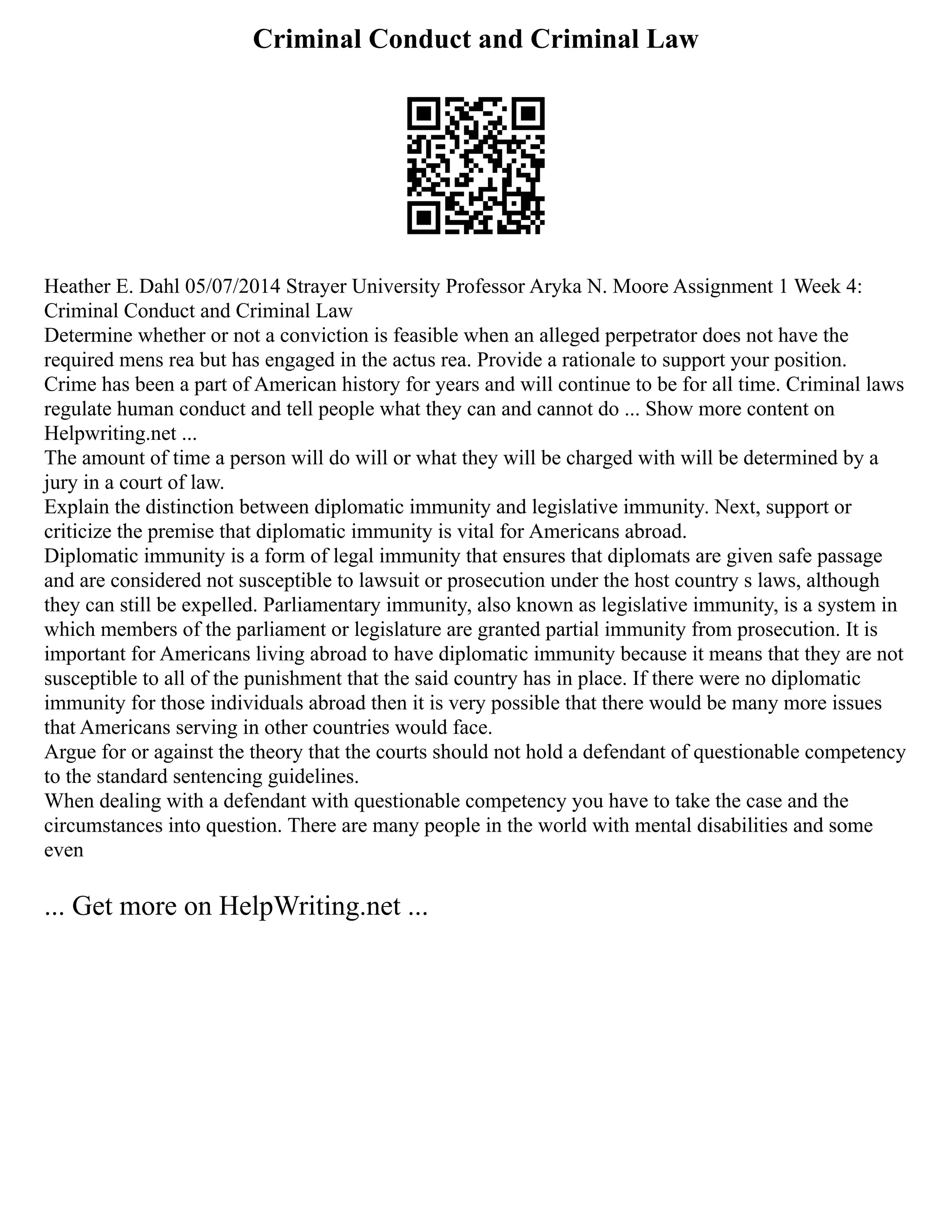 Criminal Conduct and Criminal Law
Heather E. Dahl 05/07/2014 Strayer University Professor Aryka N. Moore Assignment 1 Week 4:
Criminal Conduct and Criminal Law
Determine whether or not a conviction is feasible when an alleged perpetrator does not have the
required mens rea but has engaged in the actus rea. Provide a rationale to support your position.
Crime has been a part of American history for years and will continue to be for all time. Criminal laws
regulate human conduct and tell people what they can and cannot do ... Show more content on
Helpwriting.net ...
The amount of time a person will do will or what they will be charged with will be determined by a
jury in a court of law.
Explain the distinction between diplomatic immunity and legislative immunity. Next, support or
criticize the premise that diplomatic immunity is vital for Americans abroad.
Diplomatic immunity is a form of legal immunity that ensures that diplomats are given safe passage
and are considered not susceptible to lawsuit or prosecution under the host country s laws, although
they can still be expelled. Parliamentary immunity, also known as legislative immunity, is a system in
which members of the parliament or legislature are granted partial immunity from prosecution. It is
important for Americans living abroad to have diplomatic immunity because it means that they are not
susceptible to all of the punishment that the said country has in place. If there were no diplomatic
immunity for those individuals abroad then it is very possible that there would be many more issues
that Americans serving in other countries would face.
Argue for or against the theory that the courts should not hold a defendant of questionable competency
to the standard sentencing guidelines.
When dealing with a defendant with questionable competency you have to take the case and the
circumstances into question. There are many people in the world with mental disabilities and some
even
... Get more on HelpWriting.net ...
 
