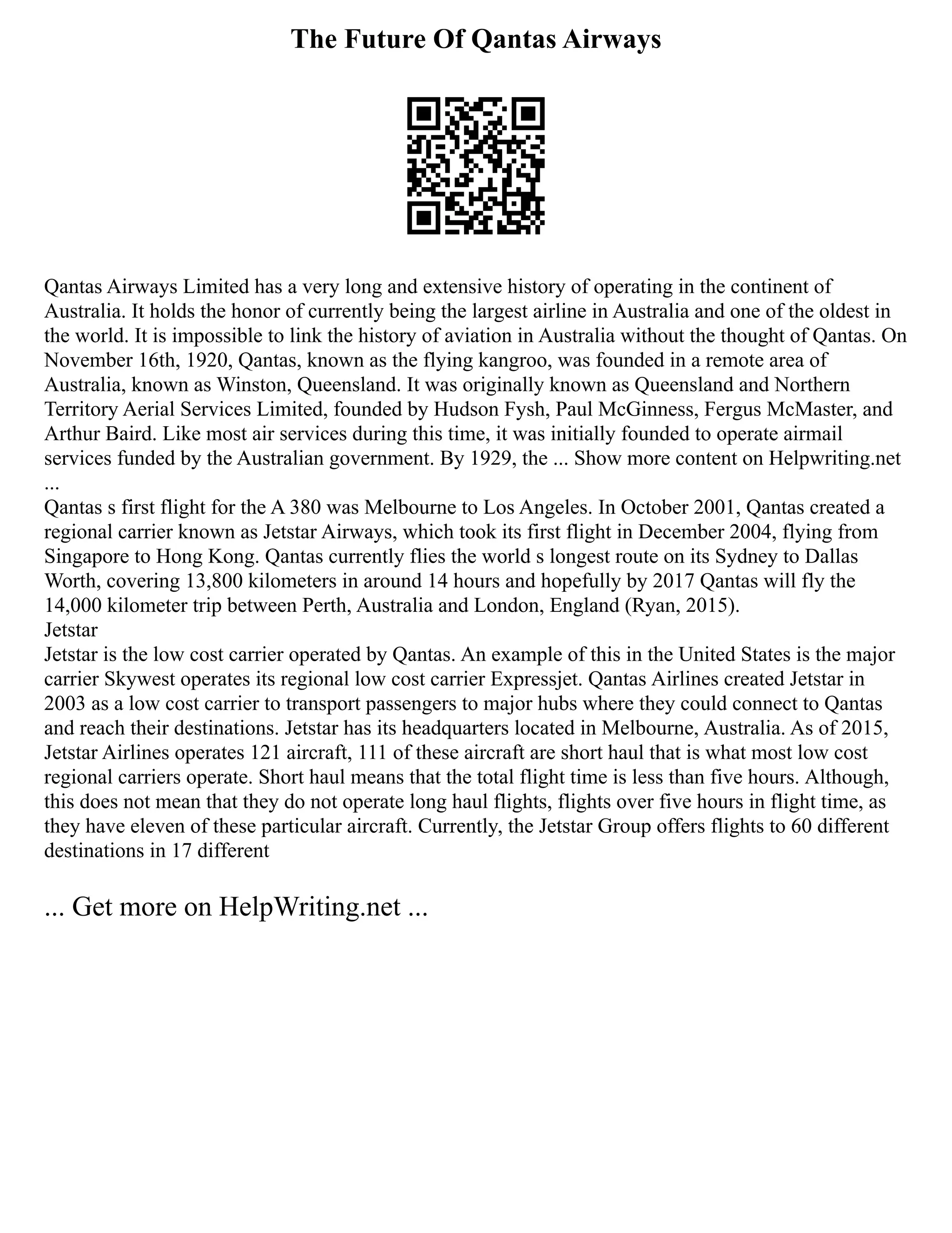 The Future Of Qantas Airways
Qantas Airways Limited has a very long and extensive history of operating in the continent of
Australia. It holds the honor of currently being the largest airline in Australia and one of the oldest in
the world. It is impossible to link the history of aviation in Australia without the thought of Qantas. On
November 16th, 1920, Qantas, known as the flying kangroo, was founded in a remote area of
Australia, known as Winston, Queensland. It was originally known as Queensland and Northern
Territory Aerial Services Limited, founded by Hudson Fysh, Paul McGinness, Fergus McMaster, and
Arthur Baird. Like most air services during this time, it was initially founded to operate airmail
services funded by the Australian government. By 1929, the ... Show more content on Helpwriting.net
...
Qantas s first flight for the A 380 was Melbourne to Los Angeles. In October 2001, Qantas created a
regional carrier known as Jetstar Airways, which took its first flight in December 2004, flying from
Singapore to Hong Kong. Qantas currently flies the world s longest route on its Sydney to Dallas
Worth, covering 13,800 kilometers in around 14 hours and hopefully by 2017 Qantas will fly the
14,000 kilometer trip between Perth, Australia and London, England (Ryan, 2015).
Jetstar
Jetstar is the low cost carrier operated by Qantas. An example of this in the United States is the major
carrier Skywest operates its regional low cost carrier Expressjet. Qantas Airlines created Jetstar in
2003 as a low cost carrier to transport passengers to major hubs where they could connect to Qantas
and reach their destinations. Jetstar has its headquarters located in Melbourne, Australia. As of 2015,
Jetstar Airlines operates 121 aircraft, 111 of these aircraft are short haul that is what most low cost
regional carriers operate. Short haul means that the total flight time is less than five hours. Although,
this does not mean that they do not operate long haul flights, flights over five hours in flight time, as
they have eleven of these particular aircraft. Currently, the Jetstar Group offers flights to 60 different
destinations in 17 different
... Get more on HelpWriting.net ...
 