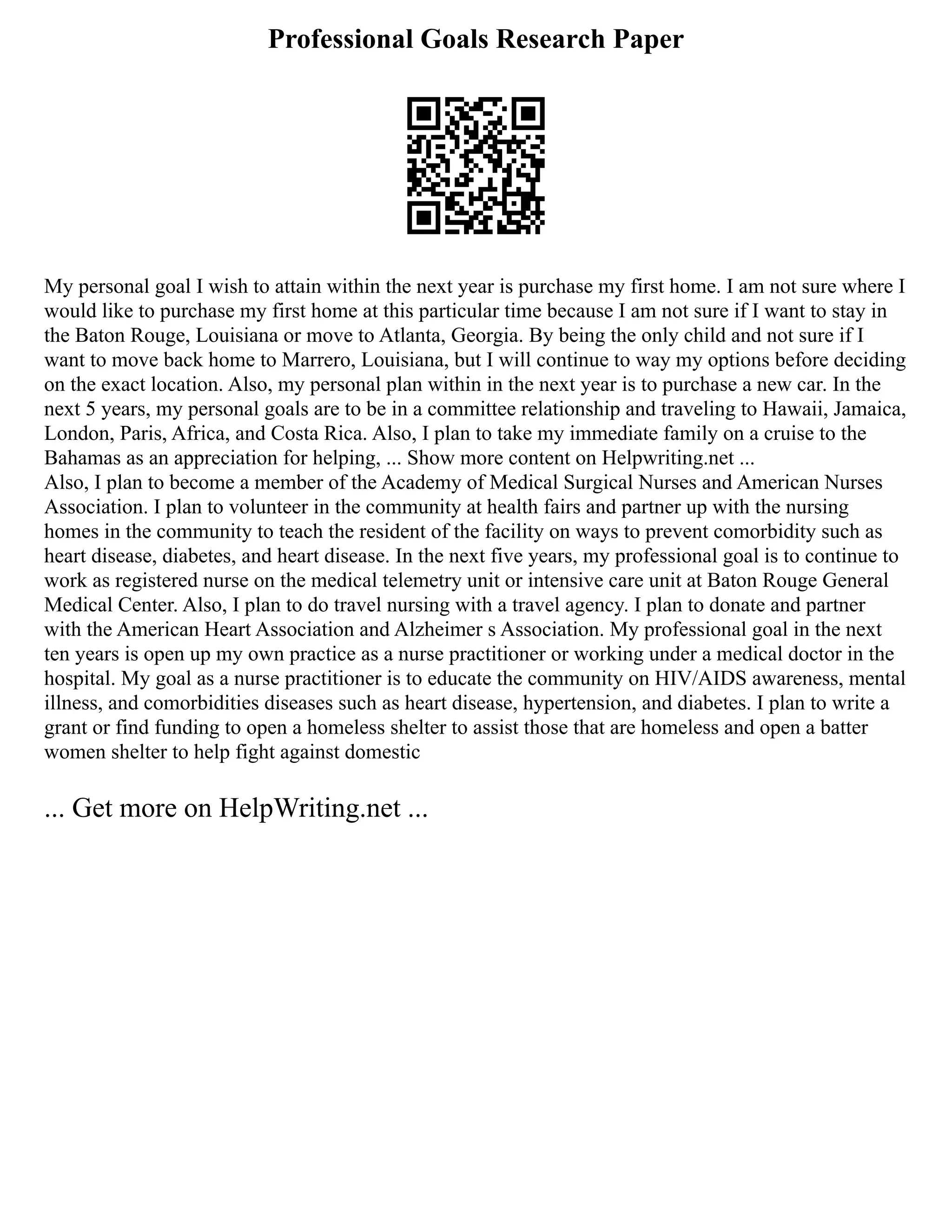 Professional Goals Research Paper
My personal goal I wish to attain within the next year is purchase my first home. I am not sure where I
would like to purchase my first home at this particular time because I am not sure if I want to stay in
the Baton Rouge, Louisiana or move to Atlanta, Georgia. By being the only child and not sure if I
want to move back home to Marrero, Louisiana, but I will continue to way my options before deciding
on the exact location. Also, my personal plan within in the next year is to purchase a new car. In the
next 5 years, my personal goals are to be in a committee relationship and traveling to Hawaii, Jamaica,
London, Paris, Africa, and Costa Rica. Also, I plan to take my immediate family on a cruise to the
Bahamas as an appreciation for helping, ... Show more content on Helpwriting.net ...
Also, I plan to become a member of the Academy of Medical Surgical Nurses and American Nurses
Association. I plan to volunteer in the community at health fairs and partner up with the nursing
homes in the community to teach the resident of the facility on ways to prevent comorbidity such as
heart disease, diabetes, and heart disease. In the next five years, my professional goal is to continue to
work as registered nurse on the medical telemetry unit or intensive care unit at Baton Rouge General
Medical Center. Also, I plan to do travel nursing with a travel agency. I plan to donate and partner
with the American Heart Association and Alzheimer s Association. My professional goal in the next
ten years is open up my own practice as a nurse practitioner or working under a medical doctor in the
hospital. My goal as a nurse practitioner is to educate the community on HIV/AIDS awareness, mental
illness, and comorbidities diseases such as heart disease, hypertension, and diabetes. I plan to write a
grant or find funding to open a homeless shelter to assist those that are homeless and open a batter
women shelter to help fight against domestic
... Get more on HelpWriting.net ...
 