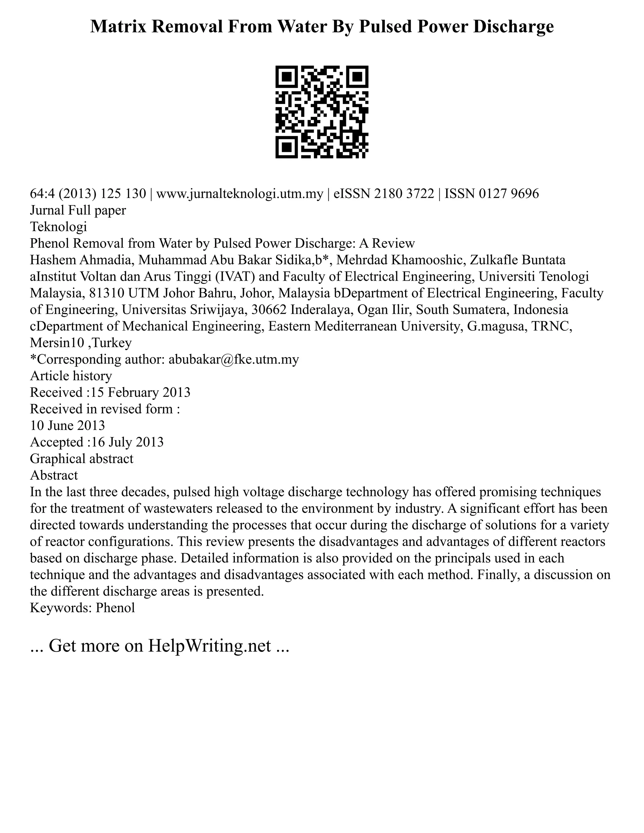 Matrix Removal From Water By Pulsed Power Discharge
64:4 (2013) 125 130 | www.jurnalteknologi.utm.my | eISSN 2180 3722 | ISSN 0127 9696
Jurnal Full paper
Teknologi
Phenol Removal from Water by Pulsed Power Discharge: A Review
Hashem Ahmadia, Muhammad Abu Bakar Sidika,b*, Mehrdad Khamooshic, Zulkafle Buntata
aInstitut Voltan dan Arus Tinggi (IVAT) and Faculty of Electrical Engineering, Universiti Tenologi
Malaysia, 81310 UTM Johor Bahru, Johor, Malaysia bDepartment of Electrical Engineering, Faculty
of Engineering, Universitas Sriwijaya, 30662 Inderalaya, Ogan Ilir, South Sumatera, Indonesia
cDepartment of Mechanical Engineering, Eastern Mediterranean University, G.magusa, TRNC,
Mersin10 ,Turkey
*Corresponding author: abubakar@fke.utm.my
Article history
Received :15 February 2013
Received in revised form :
10 June 2013
Accepted :16 July 2013
Graphical abstract
Abstract
In the last three decades, pulsed high voltage discharge technology has offered promising techniques
for the treatment of wastewaters released to the environment by industry. A significant effort has been
directed towards understanding the processes that occur during the discharge of solutions for a variety
of reactor configurations. This review presents the disadvantages and advantages of different reactors
based on discharge phase. Detailed information is also provided on the principals used in each
technique and the advantages and disadvantages associated with each method. Finally, a discussion on
the different discharge areas is presented.
Keywords: Phenol
... Get more on HelpWriting.net ...
 