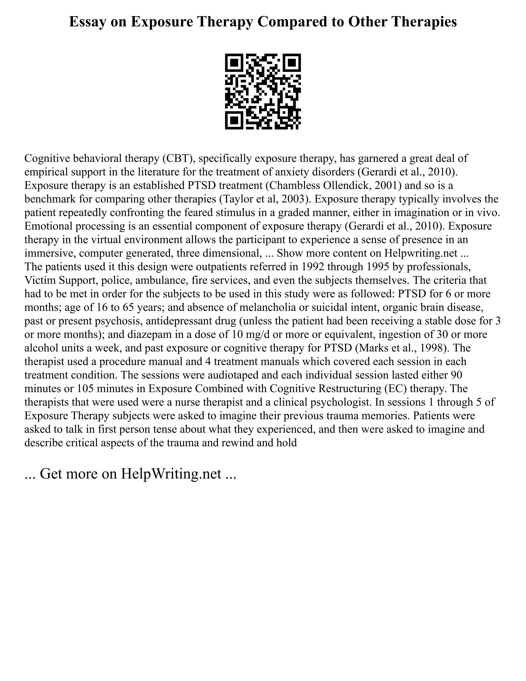 Essay on Exposure Therapy Compared to Other Therapies
Cognitive behavioral therapy (CBT), specifically exposure therapy, has garnered a great deal of
empirical support in the literature for the treatment of anxiety disorders (Gerardi et al., 2010).
Exposure therapy is an established PTSD treatment (Chambless Ollendick, 2001) and so is a
benchmark for comparing other therapies (Taylor et al, 2003). Exposure therapy typically involves the
patient repeatedly confronting the feared stimulus in a graded manner, either in imagination or in vivo.
Emotional processing is an essential component of exposure therapy (Gerardi et al., 2010). Exposure
therapy in the virtual environment allows the participant to experience a sense of presence in an
immersive, computer generated, three dimensional, ... Show more content on Helpwriting.net ...
The patients used it this design were outpatients referred in 1992 through 1995 by professionals,
Victim Support, police, ambulance, fire services, and even the subjects themselves. The criteria that
had to be met in order for the subjects to be used in this study were as followed: PTSD for 6 or more
months; age of 16 to 65 years; and absence of melancholia or suicidal intent, organic brain disease,
past or present psychosis, antidepressant drug (unless the patient had been receiving a stable dose for 3
or more months); and diazepam in a dose of 10 mg/d or more or equivalent, ingestion of 30 or more
alcohol units a week, and past exposure or cognitive therapy for PTSD (Marks et al., 1998). The
therapist used a procedure manual and 4 treatment manuals which covered each session in each
treatment condition. The sessions were audiotaped and each individual session lasted either 90
minutes or 105 minutes in Exposure Combined with Cognitive Restructuring (EC) therapy. The
therapists that were used were a nurse therapist and a clinical psychologist. In sessions 1 through 5 of
Exposure Therapy subjects were asked to imagine their previous trauma memories. Patients were
asked to talk in first person tense about what they experienced, and then were asked to imagine and
describe critical aspects of the trauma and rewind and hold
... Get more on HelpWriting.net ...
 