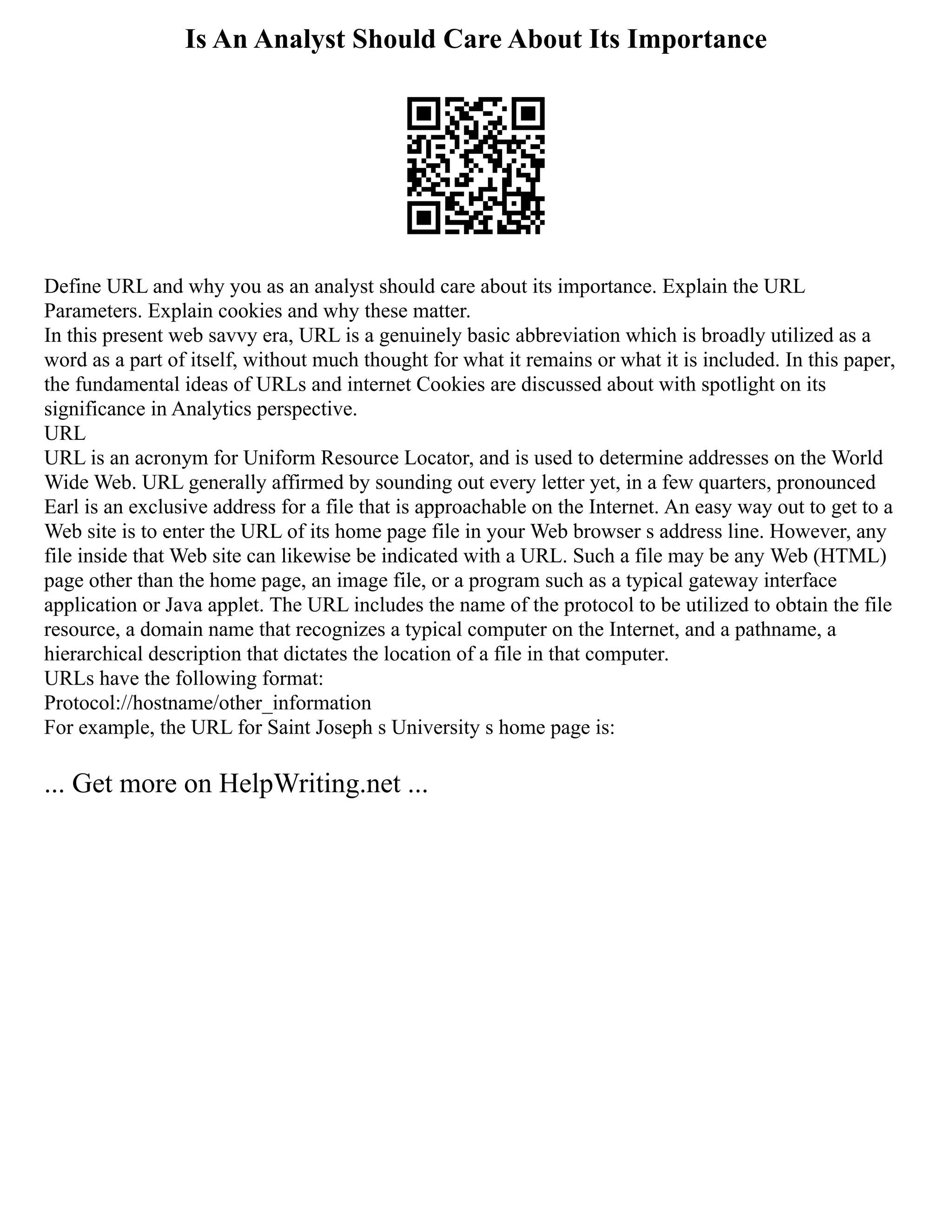 Is An Analyst Should Care About Its Importance
Define URL and why you as an analyst should care about its importance. Explain the URL
Parameters. Explain cookies and why these matter.
In this present web savvy era, URL is a genuinely basic abbreviation which is broadly utilized as a
word as a part of itself, without much thought for what it remains or what it is included. In this paper,
the fundamental ideas of URLs and internet Cookies are discussed about with spotlight on its
significance in Analytics perspective.
URL
URL is an acronym for Uniform Resource Locator, and is used to determine addresses on the World
Wide Web. URL generally affirmed by sounding out every letter yet, in a few quarters, pronounced
Earl is an exclusive address for a file that is approachable on the Internet. An easy way out to get to a
Web site is to enter the URL of its home page file in your Web browser s address line. However, any
file inside that Web site can likewise be indicated with a URL. Such a file may be any Web (HTML)
page other than the home page, an image file, or a program such as a typical gateway interface
application or Java applet. The URL includes the name of the protocol to be utilized to obtain the file
resource, a domain name that recognizes a typical computer on the Internet, and a pathname, a
hierarchical description that dictates the location of a file in that computer.
URLs have the following format:
Protocol://hostname/other_information
For example, the URL for Saint Joseph s University s home page is:
... Get more on HelpWriting.net ...
 