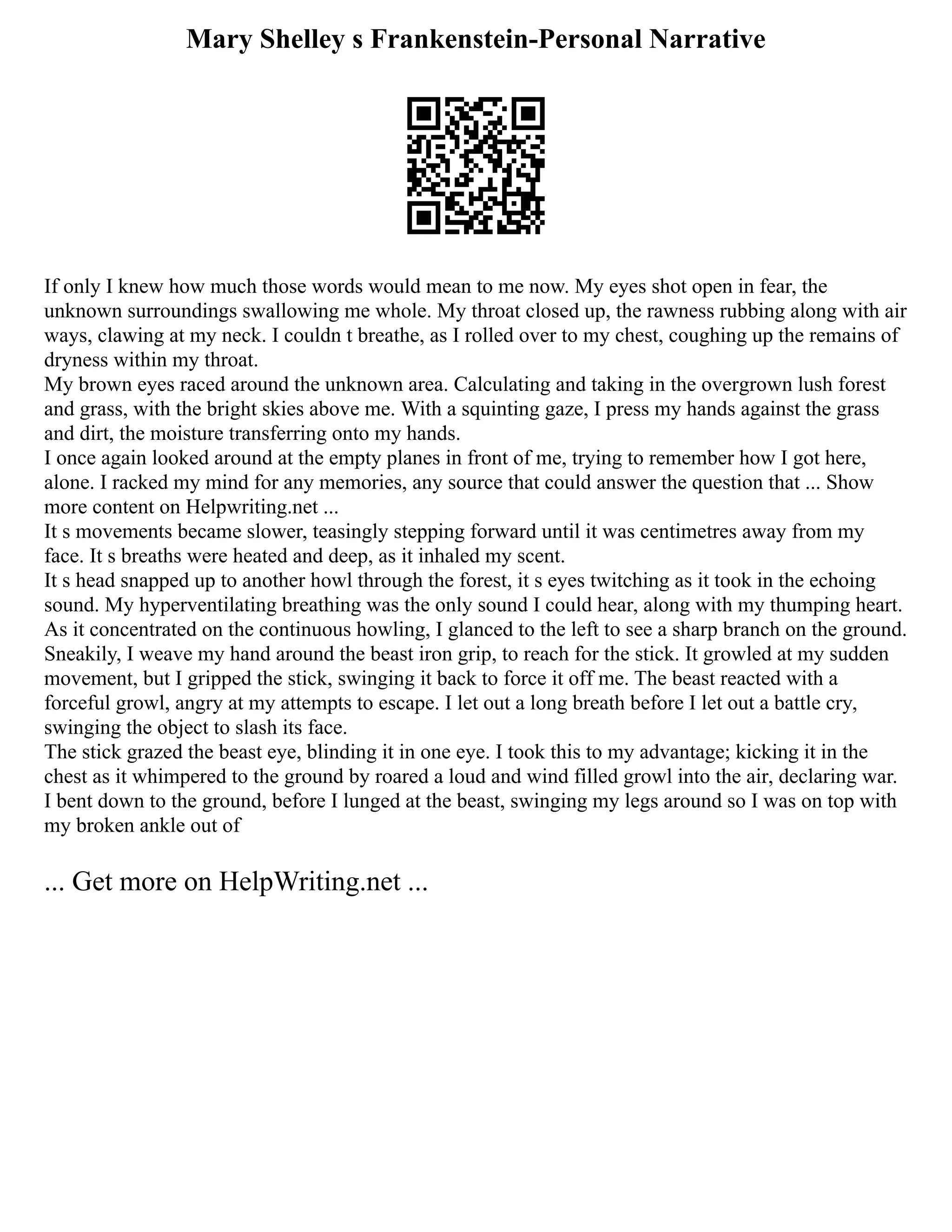 Mary Shelley s Frankenstein-Personal Narrative
If only I knew how much those words would mean to me now. My eyes shot open in fear, the
unknown surroundings swallowing me whole. My throat closed up, the rawness rubbing along with air
ways, clawing at my neck. I couldn t breathe, as I rolled over to my chest, coughing up the remains of
dryness within my throat.
My brown eyes raced around the unknown area. Calculating and taking in the overgrown lush forest
and grass, with the bright skies above me. With a squinting gaze, I press my hands against the grass
and dirt, the moisture transferring onto my hands.
I once again looked around at the empty planes in front of me, trying to remember how I got here,
alone. I racked my mind for any memories, any source that could answer the question that ... Show
more content on Helpwriting.net ...
It s movements became slower, teasingly stepping forward until it was centimetres away from my
face. It s breaths were heated and deep, as it inhaled my scent.
It s head snapped up to another howl through the forest, it s eyes twitching as it took in the echoing
sound. My hyperventilating breathing was the only sound I could hear, along with my thumping heart.
As it concentrated on the continuous howling, I glanced to the left to see a sharp branch on the ground.
Sneakily, I weave my hand around the beast iron grip, to reach for the stick. It growled at my sudden
movement, but I gripped the stick, swinging it back to force it off me. The beast reacted with a
forceful growl, angry at my attempts to escape. I let out a long breath before I let out a battle cry,
swinging the object to slash its face.
The stick grazed the beast eye, blinding it in one eye. I took this to my advantage; kicking it in the
chest as it whimpered to the ground by roared a loud and wind filled growl into the air, declaring war.
I bent down to the ground, before I lunged at the beast, swinging my legs around so I was on top with
my broken ankle out of
... Get more on HelpWriting.net ...
 