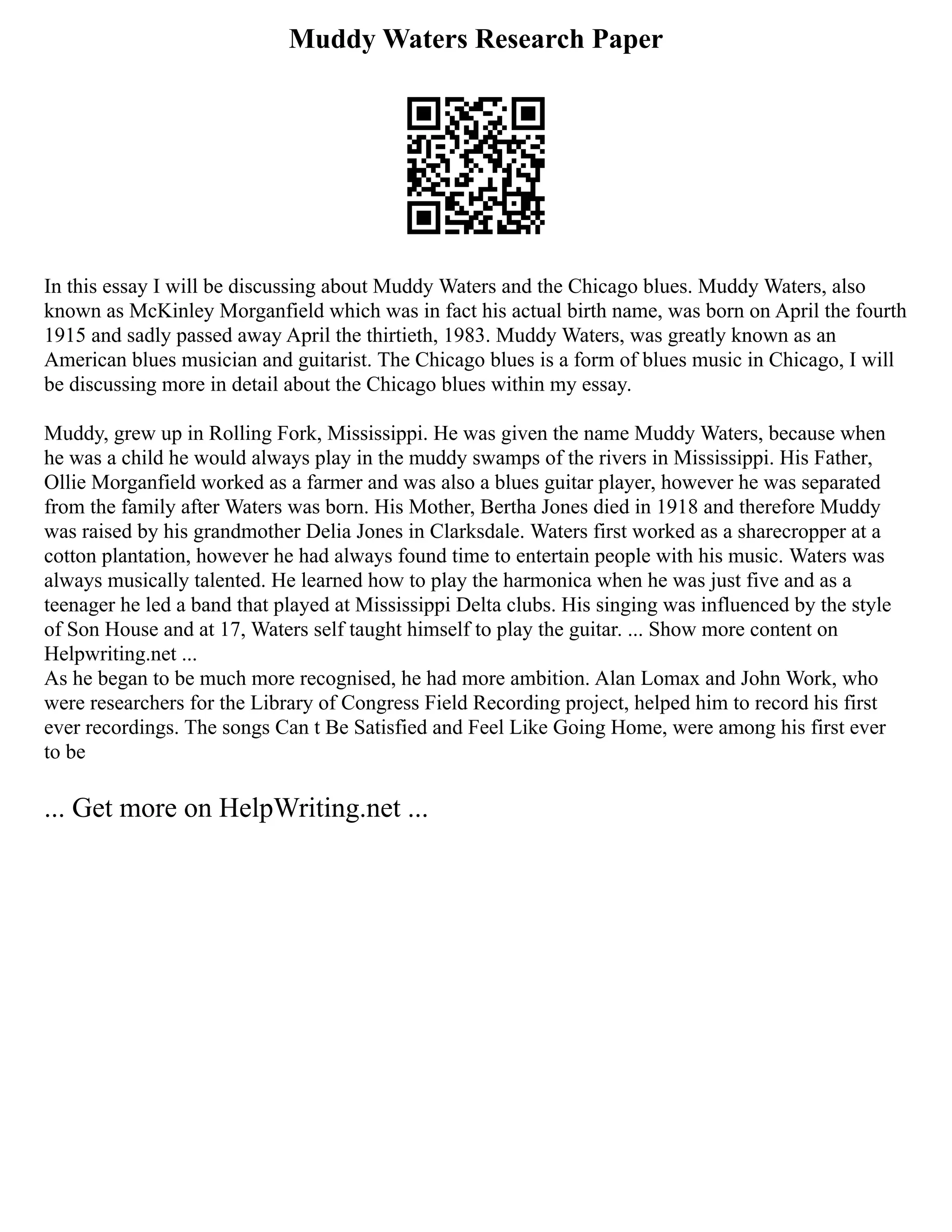 Muddy Waters Research Paper
In this essay I will be discussing about Muddy Waters and the Chicago blues. Muddy Waters, also
known as McKinley Morganfield which was in fact his actual birth name, was born on April the fourth
1915 and sadly passed away April the thirtieth, 1983. Muddy Waters, was greatly known as an
American blues musician and guitarist. The Chicago blues is a form of blues music in Chicago, I will
be discussing more in detail about the Chicago blues within my essay.
Muddy, grew up in Rolling Fork, Mississippi. He was given the name Muddy Waters, because when
he was a child he would always play in the muddy swamps of the rivers in Mississippi. His Father,
Ollie Morganfield worked as a farmer and was also a blues guitar player, however he was separated
from the family after Waters was born. His Mother, Bertha Jones died in 1918 and therefore Muddy
was raised by his grandmother Delia Jones in Clarksdale. Waters first worked as a sharecropper at a
cotton plantation, however he had always found time to entertain people with his music. Waters was
always musically talented. He learned how to play the harmonica when he was just five and as a
teenager he led a band that played at Mississippi Delta clubs. His singing was influenced by the style
of Son House and at 17, Waters self taught himself to play the guitar. ... Show more content on
Helpwriting.net ...
As he began to be much more recognised, he had more ambition. Alan Lomax and John Work, who
were researchers for the Library of Congress Field Recording project, helped him to record his first
ever recordings. The songs Can t Be Satisfied and Feel Like Going Home, were among his first ever
to be
... Get more on HelpWriting.net ...
 