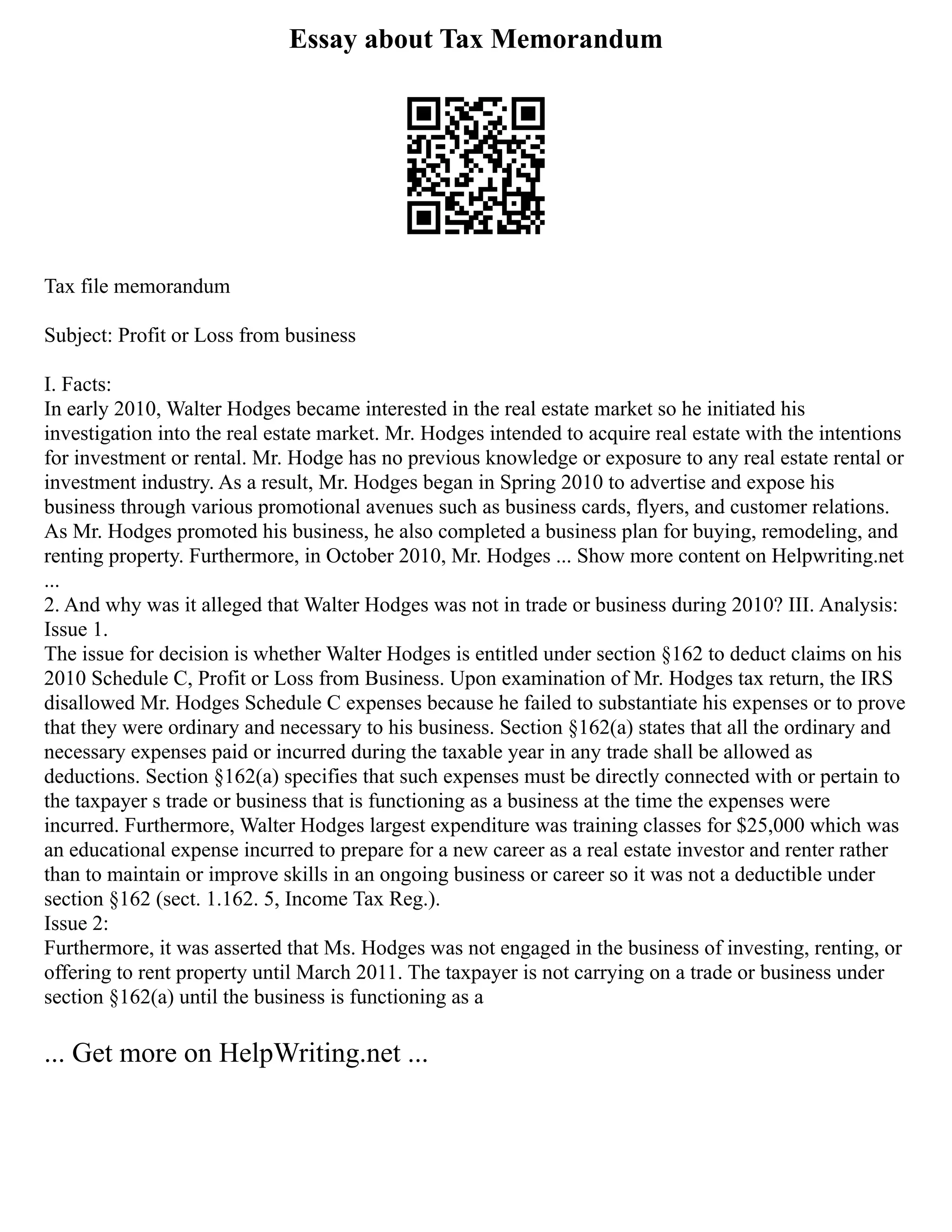 Essay about Tax Memorandum
Tax file memorandum
Subject: Profit or Loss from business
I. Facts:
In early 2010, Walter Hodges became interested in the real estate market so he initiated his
investigation into the real estate market. Mr. Hodges intended to acquire real estate with the intentions
for investment or rental. Mr. Hodge has no previous knowledge or exposure to any real estate rental or
investment industry. As a result, Mr. Hodges began in Spring 2010 to advertise and expose his
business through various promotional avenues such as business cards, flyers, and customer relations.
As Mr. Hodges promoted his business, he also completed a business plan for buying, remodeling, and
renting property. Furthermore, in October 2010, Mr. Hodges ... Show more content on Helpwriting.net
...
2. And why was it alleged that Walter Hodges was not in trade or business during 2010? III. Analysis:
Issue 1.
The issue for decision is whether Walter Hodges is entitled under section §162 to deduct claims on his
2010 Schedule C, Profit or Loss from Business. Upon examination of Mr. Hodges tax return, the IRS
disallowed Mr. Hodges Schedule C expenses because he failed to substantiate his expenses or to prove
that they were ordinary and necessary to his business. Section §162(a) states that all the ordinary and
necessary expenses paid or incurred during the taxable year in any trade shall be allowed as
deductions. Section §162(a) specifies that such expenses must be directly connected with or pertain to
the taxpayer s trade or business that is functioning as a business at the time the expenses were
incurred. Furthermore, Walter Hodges largest expenditure was training classes for $25,000 which was
an educational expense incurred to prepare for a new career as a real estate investor and renter rather
than to maintain or improve skills in an ongoing business or career so it was not a deductible under
section §162 (sect. 1.162. 5, Income Tax Reg.).
Issue 2:
Furthermore, it was asserted that Ms. Hodges was not engaged in the business of investing, renting, or
offering to rent property until March 2011. The taxpayer is not carrying on a trade or business under
section §162(a) until the business is functioning as a
... Get more on HelpWriting.net ...
 