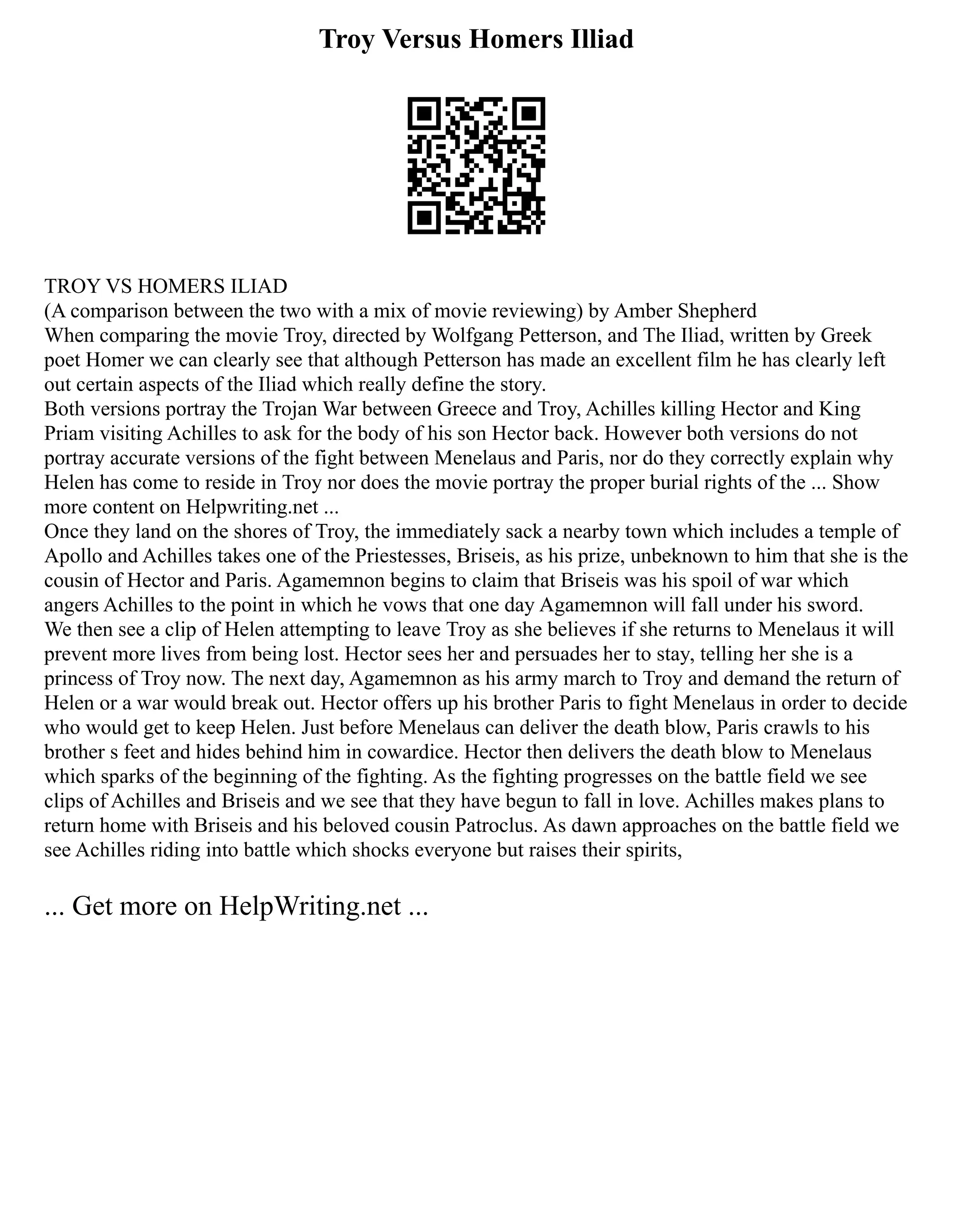 Troy Versus Homers Illiad
TROY VS HOMERS ILIAD
(A comparison between the two with a mix of movie reviewing) by Amber Shepherd
When comparing the movie Troy, directed by Wolfgang Petterson, and The Iliad, written by Greek
poet Homer we can clearly see that although Petterson has made an excellent film he has clearly left
out certain aspects of the Iliad which really define the story.
Both versions portray the Trojan War between Greece and Troy, Achilles killing Hector and King
Priam visiting Achilles to ask for the body of his son Hector back. However both versions do not
portray accurate versions of the fight between Menelaus and Paris, nor do they correctly explain why
Helen has come to reside in Troy nor does the movie portray the proper burial rights of the ... Show
more content on Helpwriting.net ...
Once they land on the shores of Troy, the immediately sack a nearby town which includes a temple of
Apollo and Achilles takes one of the Priestesses, Briseis, as his prize, unbeknown to him that she is the
cousin of Hector and Paris. Agamemnon begins to claim that Briseis was his spoil of war which
angers Achilles to the point in which he vows that one day Agamemnon will fall under his sword.
We then see a clip of Helen attempting to leave Troy as she believes if she returns to Menelaus it will
prevent more lives from being lost. Hector sees her and persuades her to stay, telling her she is a
princess of Troy now. The next day, Agamemnon as his army march to Troy and demand the return of
Helen or a war would break out. Hector offers up his brother Paris to fight Menelaus in order to decide
who would get to keep Helen. Just before Menelaus can deliver the death blow, Paris crawls to his
brother s feet and hides behind him in cowardice. Hector then delivers the death blow to Menelaus
which sparks of the beginning of the fighting. As the fighting progresses on the battle field we see
clips of Achilles and Briseis and we see that they have begun to fall in love. Achilles makes plans to
return home with Briseis and his beloved cousin Patroclus. As dawn approaches on the battle field we
see Achilles riding into battle which shocks everyone but raises their spirits,
... Get more on HelpWriting.net ...
 