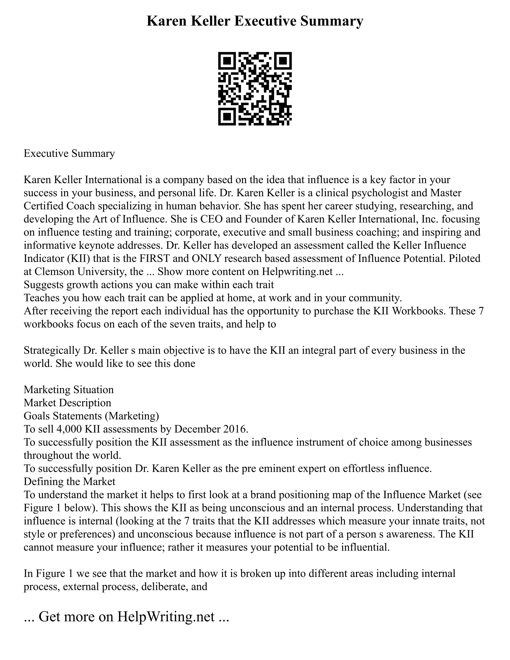 Karen Keller Executive Summary
Executive Summary
Karen Keller International is a company based on the idea that influence is a key factor in your
success in your business, and personal life. Dr. Karen Keller is a clinical psychologist and Master
Certified Coach specializing in human behavior. She has spent her career studying, researching, and
developing the Art of Influence. She is CEO and Founder of Karen Keller International, Inc. focusing
on influence testing and training; corporate, executive and small business coaching; and inspiring and
informative keynote addresses. Dr. Keller has developed an assessment called the Keller Influence
Indicator (KII) that is the FIRST and ONLY research based assessment of Influence Potential. Piloted
at Clemson University, the ... Show more content on Helpwriting.net ...
Suggests growth actions you can make within each trait
Teaches you how each trait can be applied at home, at work and in your community.
After receiving the report each individual has the opportunity to purchase the KII Workbooks. These 7
workbooks focus on each of the seven traits, and help to
Strategically Dr. Keller s main objective is to have the KII an integral part of every business in the
world. She would like to see this done
Marketing Situation
Market Description
Goals Statements (Marketing)
To sell 4,000 KII assessments by December 2016.
To successfully position the KII assessment as the influence instrument of choice among businesses
throughout the world.
To successfully position Dr. Karen Keller as the pre eminent expert on effortless influence.
Defining the Market
To understand the market it helps to first look at a brand positioning map of the Influence Market (see
Figure 1 below). This shows the KII as being unconscious and an internal process. Understanding that
influence is internal (looking at the 7 traits that the KII addresses which measure your innate traits, not
style or preferences) and unconscious because influence is not part of a person s awareness. The KII
cannot measure your influence; rather it measures your potential to be influential.
In Figure 1 we see that the market and how it is broken up into different areas including internal
process, external process, deliberate, and
... Get more on HelpWriting.net ...
 