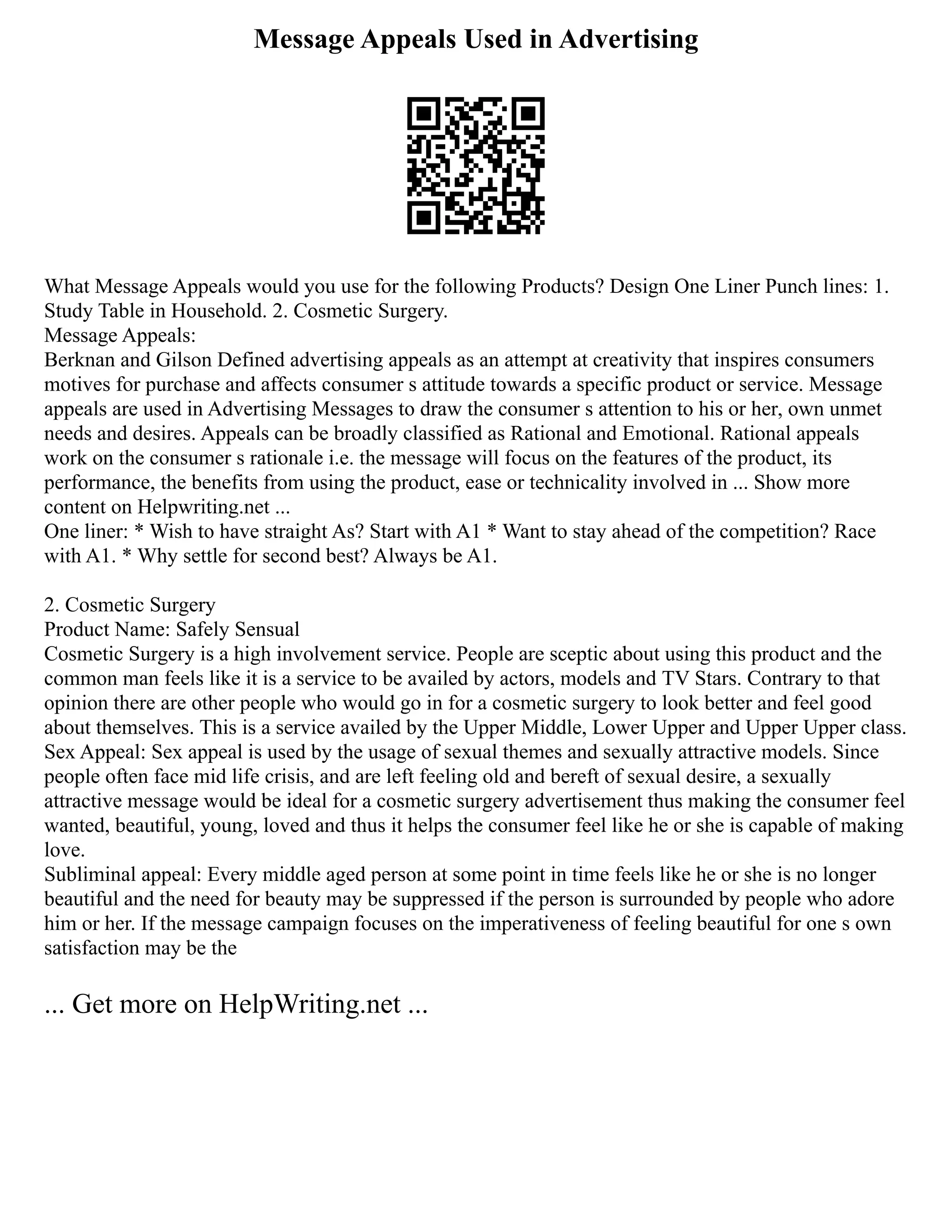 Message Appeals Used in Advertising
What Message Appeals would you use for the following Products? Design One Liner Punch lines: 1.
Study Table in Household. 2. Cosmetic Surgery.
Message Appeals:
Berknan and Gilson Defined advertising appeals as an attempt at creativity that inspires consumers
motives for purchase and affects consumer s attitude towards a specific product or service. Message
appeals are used in Advertising Messages to draw the consumer s attention to his or her, own unmet
needs and desires. Appeals can be broadly classified as Rational and Emotional. Rational appeals
work on the consumer s rationale i.e. the message will focus on the features of the product, its
performance, the benefits from using the product, ease or technicality involved in ... Show more
content on Helpwriting.net ...
One liner: * Wish to have straight As? Start with A1 * Want to stay ahead of the competition? Race
with A1. * Why settle for second best? Always be A1.
2. Cosmetic Surgery
Product Name: Safely Sensual
Cosmetic Surgery is a high involvement service. People are sceptic about using this product and the
common man feels like it is a service to be availed by actors, models and TV Stars. Contrary to that
opinion there are other people who would go in for a cosmetic surgery to look better and feel good
about themselves. This is a service availed by the Upper Middle, Lower Upper and Upper Upper class.
Sex Appeal: Sex appeal is used by the usage of sexual themes and sexually attractive models. Since
people often face mid life crisis, and are left feeling old and bereft of sexual desire, a sexually
attractive message would be ideal for a cosmetic surgery advertisement thus making the consumer feel
wanted, beautiful, young, loved and thus it helps the consumer feel like he or she is capable of making
love.
Subliminal appeal: Every middle aged person at some point in time feels like he or she is no longer
beautiful and the need for beauty may be suppressed if the person is surrounded by people who adore
him or her. If the message campaign focuses on the imperativeness of feeling beautiful for one s own
satisfaction may be the
... Get more on HelpWriting.net ...
 