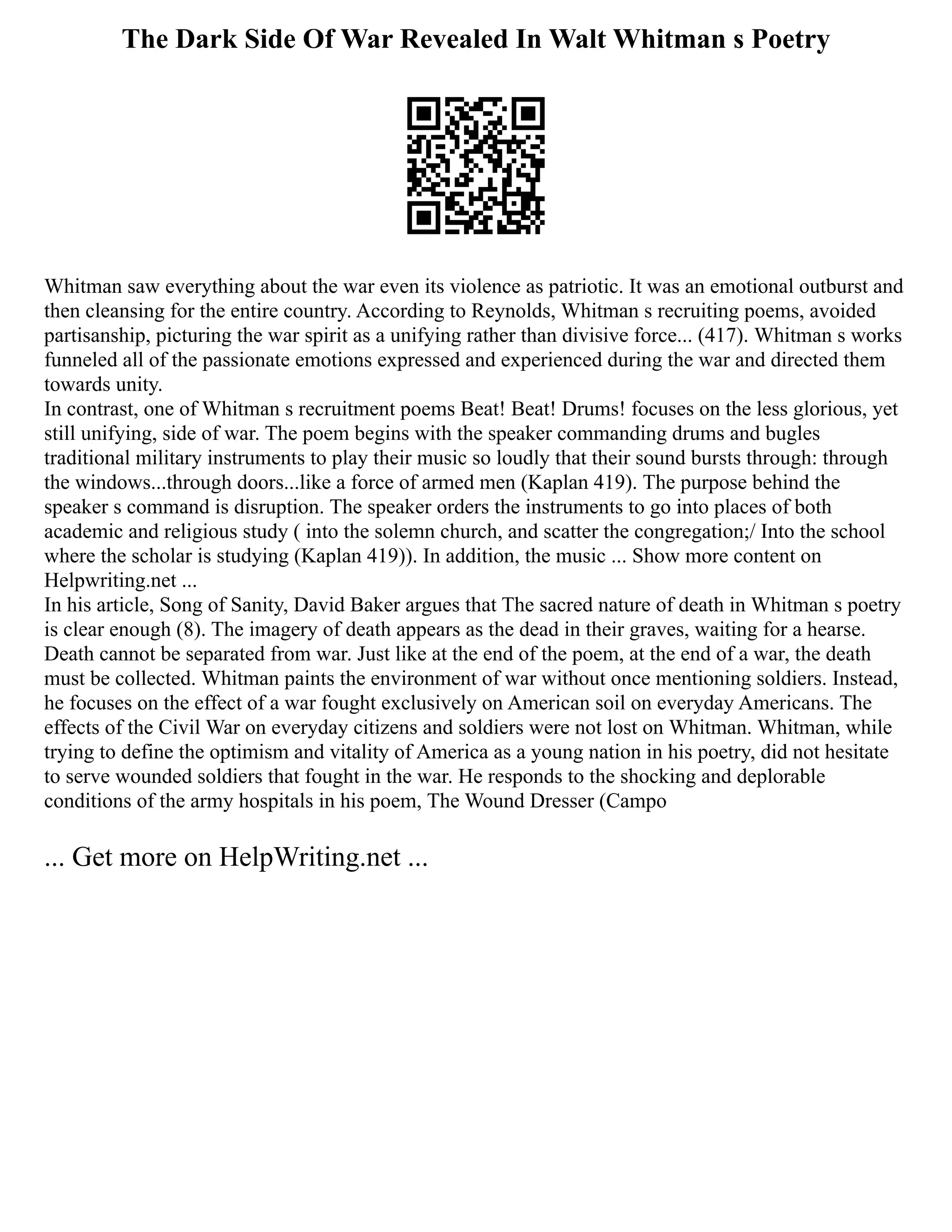 The Dark Side Of War Revealed In Walt Whitman s Poetry
Whitman saw everything about the war even its violence as patriotic. It was an emotional outburst and
then cleansing for the entire country. According to Reynolds, Whitman s recruiting poems, avoided
partisanship, picturing the war spirit as a unifying rather than divisive force... (417). Whitman s works
funneled all of the passionate emotions expressed and experienced during the war and directed them
towards unity.
In contrast, one of Whitman s recruitment poems Beat! Beat! Drums! focuses on the less glorious, yet
still unifying, side of war. The poem begins with the speaker commanding drums and bugles
traditional military instruments to play their music so loudly that their sound bursts through: through
the windows...through doors...like a force of armed men (Kaplan 419). The purpose behind the
speaker s command is disruption. The speaker orders the instruments to go into places of both
academic and religious study ( into the solemn church, and scatter the congregation;/ Into the school
where the scholar is studying (Kaplan 419)). In addition, the music ... Show more content on
Helpwriting.net ...
In his article, Song of Sanity, David Baker argues that The sacred nature of death in Whitman s poetry
is clear enough (8). The imagery of death appears as the dead in their graves, waiting for a hearse.
Death cannot be separated from war. Just like at the end of the poem, at the end of a war, the death
must be collected. Whitman paints the environment of war without once mentioning soldiers. Instead,
he focuses on the effect of a war fought exclusively on American soil on everyday Americans. The
effects of the Civil War on everyday citizens and soldiers were not lost on Whitman. Whitman, while
trying to define the optimism and vitality of America as a young nation in his poetry, did not hesitate
to serve wounded soldiers that fought in the war. He responds to the shocking and deplorable
conditions of the army hospitals in his poem, The Wound Dresser (Campo
... Get more on HelpWriting.net ...
 