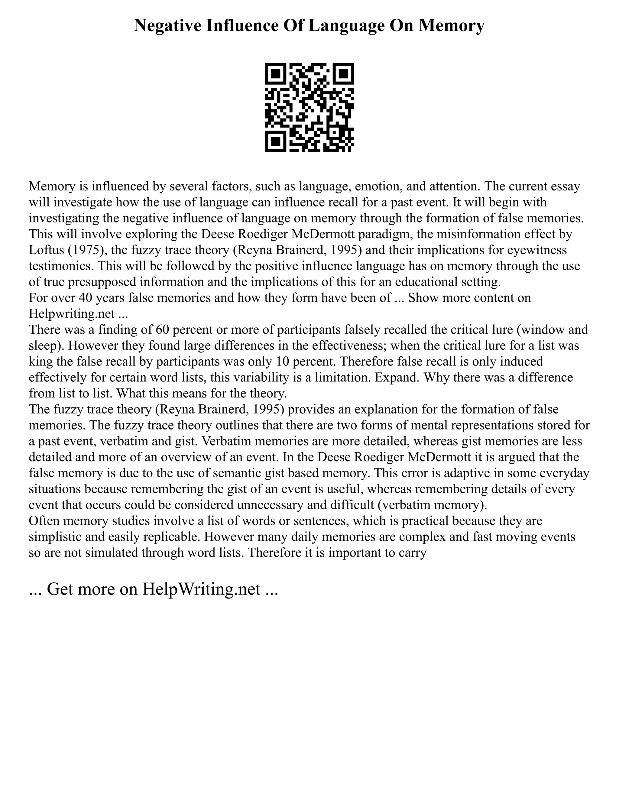 Negative Influence Of Language On Memory
Memory is influenced by several factors, such as language, emotion, and attention. The current essay
will investigate how the use of language can influence recall for a past event. It will begin with
investigating the negative influence of language on memory through the formation of false memories.
This will involve exploring the Deese Roediger McDermott paradigm, the misinformation effect by
Loftus (1975), the fuzzy trace theory (Reyna Brainerd, 1995) and their implications for eyewitness
testimonies. This will be followed by the positive influence language has on memory through the use
of true presupposed information and the implications of this for an educational setting.
For over 40 years false memories and how they form have been of ... Show more content on
Helpwriting.net ...
There was a finding of 60 percent or more of participants falsely recalled the critical lure (window and
sleep). However they found large differences in the effectiveness; when the critical lure for a list was
king the false recall by participants was only 10 percent. Therefore false recall is only induced
effectively for certain word lists, this variability is a limitation. Expand. Why there was a difference
from list to list. What this means for the theory.
The fuzzy trace theory (Reyna Brainerd, 1995) provides an explanation for the formation of false
memories. The fuzzy trace theory outlines that there are two forms of mental representations stored for
a past event, verbatim and gist. Verbatim memories are more detailed, whereas gist memories are less
detailed and more of an overview of an event. In the Deese Roediger McDermott it is argued that the
false memory is due to the use of semantic gist based memory. This error is adaptive in some everyday
situations because remembering the gist of an event is useful, whereas remembering details of every
event that occurs could be considered unnecessary and difficult (verbatim memory).
Often memory studies involve a list of words or sentences, which is practical because they are
simplistic and easily replicable. However many daily memories are complex and fast moving events
so are not simulated through word lists. Therefore it is important to carry
... Get more on HelpWriting.net ...
 
