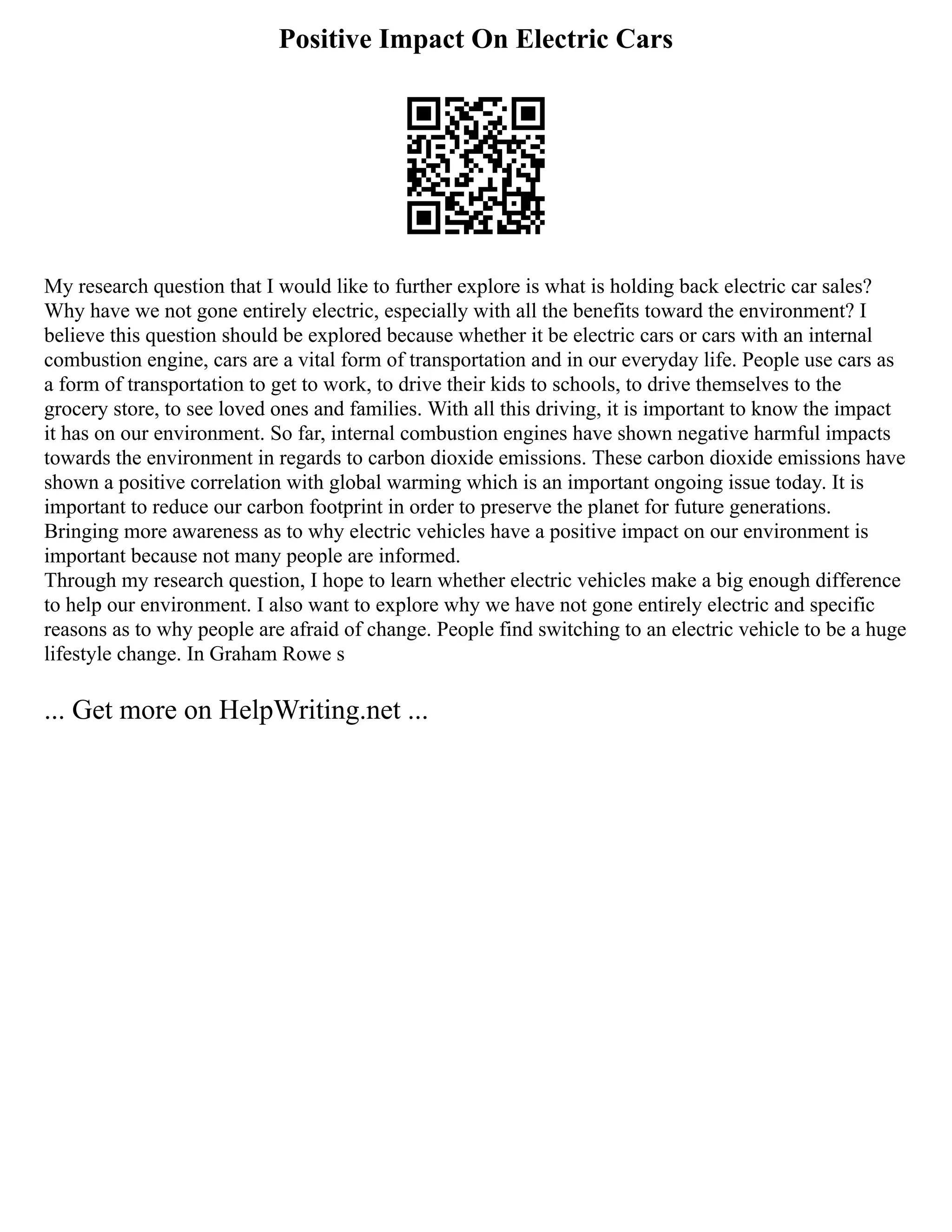 Positive Impact On Electric Cars
My research question that I would like to further explore is what is holding back electric car sales?
Why have we not gone entirely electric, especially with all the benefits toward the environment? I
believe this question should be explored because whether it be electric cars or cars with an internal
combustion engine, cars are a vital form of transportation and in our everyday life. People use cars as
a form of transportation to get to work, to drive their kids to schools, to drive themselves to the
grocery store, to see loved ones and families. With all this driving, it is important to know the impact
it has on our environment. So far, internal combustion engines have shown negative harmful impacts
towards the environment in regards to carbon dioxide emissions. These carbon dioxide emissions have
shown a positive correlation with global warming which is an important ongoing issue today. It is
important to reduce our carbon footprint in order to preserve the planet for future generations.
Bringing more awareness as to why electric vehicles have a positive impact on our environment is
important because not many people are informed.
Through my research question, I hope to learn whether electric vehicles make a big enough difference
to help our environment. I also want to explore why we have not gone entirely electric and specific
reasons as to why people are afraid of change. People find switching to an electric vehicle to be a huge
lifestyle change. In Graham Rowe s
... Get more on HelpWriting.net ...
 