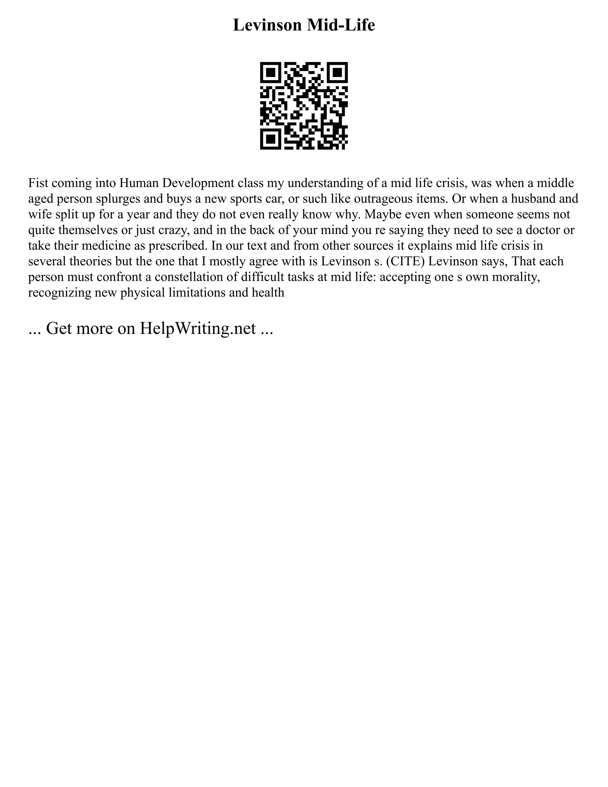 Levinson Mid-Life
Fist coming into Human Development class my understanding of a mid life crisis, was when a middle
aged person splurges and buys a new sports car, or such like outrageous items. Or when a husband and
wife split up for a year and they do not even really know why. Maybe even when someone seems not
quite themselves or just crazy, and in the back of your mind you re saying they need to see a doctor or
take their medicine as prescribed. In our text and from other sources it explains mid life crisis in
several theories but the one that I mostly agree with is Levinson s. (CITE) Levinson says, That each
person must confront a constellation of difficult tasks at mid life: accepting one s own morality,
recognizing new physical limitations and health
... Get more on HelpWriting.net ...
 