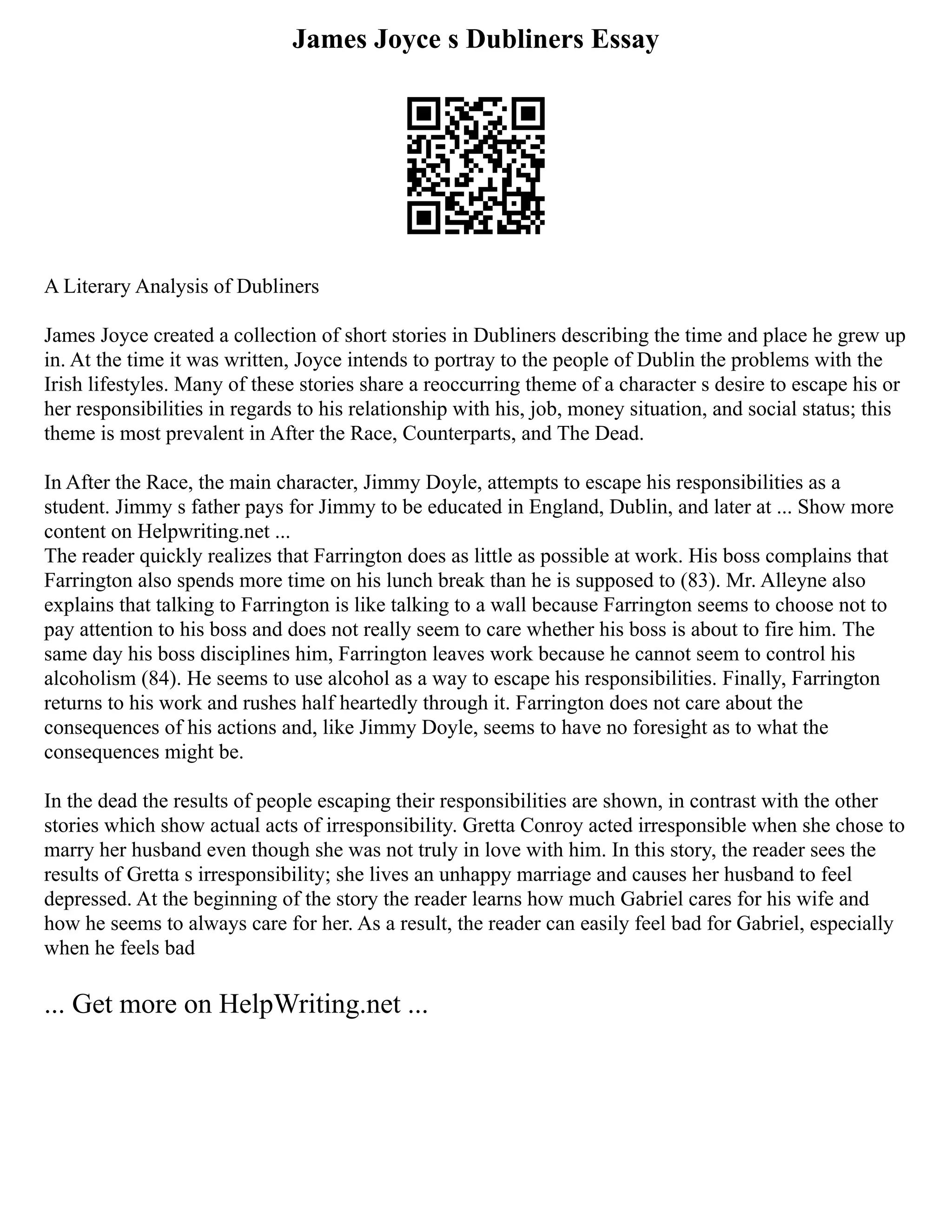 James Joyce s Dubliners Essay
A Literary Analysis of Dubliners
James Joyce created a collection of short stories in Dubliners describing the time and place he grew up
in. At the time it was written, Joyce intends to portray to the people of Dublin the problems with the
Irish lifestyles. Many of these stories share a reoccurring theme of a character s desire to escape his or
her responsibilities in regards to his relationship with his, job, money situation, and social status; this
theme is most prevalent in After the Race, Counterparts, and The Dead.
In After the Race, the main character, Jimmy Doyle, attempts to escape his responsibilities as a
student. Jimmy s father pays for Jimmy to be educated in England, Dublin, and later at ... Show more
content on Helpwriting.net ...
The reader quickly realizes that Farrington does as little as possible at work. His boss complains that
Farrington also spends more time on his lunch break than he is supposed to (83). Mr. Alleyne also
explains that talking to Farrington is like talking to a wall because Farrington seems to choose not to
pay attention to his boss and does not really seem to care whether his boss is about to fire him. The
same day his boss disciplines him, Farrington leaves work because he cannot seem to control his
alcoholism (84). He seems to use alcohol as a way to escape his responsibilities. Finally, Farrington
returns to his work and rushes half heartedly through it. Farrington does not care about the
consequences of his actions and, like Jimmy Doyle, seems to have no foresight as to what the
consequences might be.
In the dead the results of people escaping their responsibilities are shown, in contrast with the other
stories which show actual acts of irresponsibility. Gretta Conroy acted irresponsible when she chose to
marry her husband even though she was not truly in love with him. In this story, the reader sees the
results of Gretta s irresponsibility; she lives an unhappy marriage and causes her husband to feel
depressed. At the beginning of the story the reader learns how much Gabriel cares for his wife and
how he seems to always care for her. As a result, the reader can easily feel bad for Gabriel, especially
when he feels bad
... Get more on HelpWriting.net ...
 