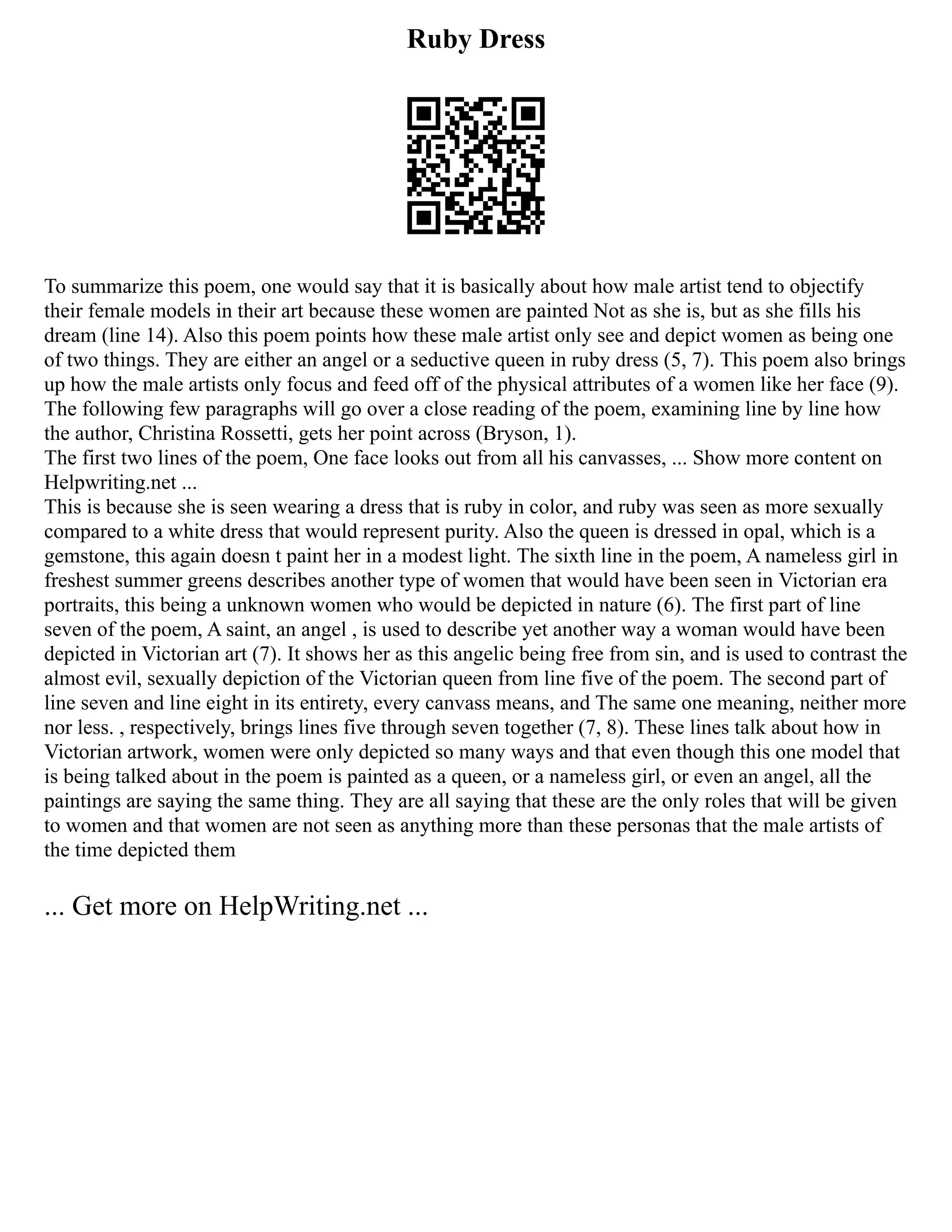 Ruby Dress
To summarize this poem, one would say that it is basically about how male artist tend to objectify
their female models in their art because these women are painted Not as she is, but as she fills his
dream (line 14). Also this poem points how these male artist only see and depict women as being one
of two things. They are either an angel or a seductive queen in ruby dress (5, 7). This poem also brings
up how the male artists only focus and feed off of the physical attributes of a women like her face (9).
The following few paragraphs will go over a close reading of the poem, examining line by line how
the author, Christina Rossetti, gets her point across (Bryson, 1).
The first two lines of the poem, One face looks out from all his canvasses, ... Show more content on
Helpwriting.net ...
This is because she is seen wearing a dress that is ruby in color, and ruby was seen as more sexually
compared to a white dress that would represent purity. Also the queen is dressed in opal, which is a
gemstone, this again doesn t paint her in a modest light. The sixth line in the poem, A nameless girl in
freshest summer greens describes another type of women that would have been seen in Victorian era
portraits, this being a unknown women who would be depicted in nature (6). The first part of line
seven of the poem, A saint, an angel , is used to describe yet another way a woman would have been
depicted in Victorian art (7). It shows her as this angelic being free from sin, and is used to contrast the
almost evil, sexually depiction of the Victorian queen from line five of the poem. The second part of
line seven and line eight in its entirety, every canvass means, and The same one meaning, neither more
nor less. , respectively, brings lines five through seven together (7, 8). These lines talk about how in
Victorian artwork, women were only depicted so many ways and that even though this one model that
is being talked about in the poem is painted as a queen, or a nameless girl, or even an angel, all the
paintings are saying the same thing. They are all saying that these are the only roles that will be given
to women and that women are not seen as anything more than these personas that the male artists of
the time depicted them
... Get more on HelpWriting.net ...
 
