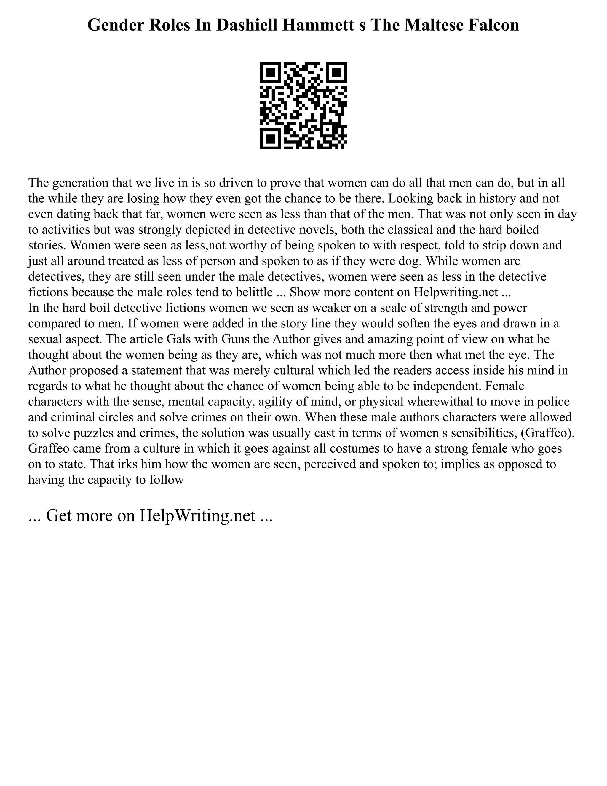 Gender Roles In Dashiell Hammett s The Maltese Falcon
The generation that we live in is so driven to prove that women can do all that men can do, but in all
the while they are losing how they even got the chance to be there. Looking back in history and not
even dating back that far, women were seen as less than that of the men. That was not only seen in day
to activities but was strongly depicted in detective novels, both the classical and the hard boiled
stories. Women were seen as less,not worthy of being spoken to with respect, told to strip down and
just all around treated as less of person and spoken to as if they were dog. While women are
detectives, they are still seen under the male detectives, women were seen as less in the detective
fictions because the male roles tend to belittle ... Show more content on Helpwriting.net ...
In the hard boil detective fictions women we seen as weaker on a scale of strength and power
compared to men. If women were added in the story line they would soften the eyes and drawn in a
sexual aspect. The article Gals with Guns the Author gives and amazing point of view on what he
thought about the women being as they are, which was not much more then what met the eye. The
Author proposed a statement that was merely cultural which led the readers access inside his mind in
regards to what he thought about the chance of women being able to be independent. Female
characters with the sense, mental capacity, agility of mind, or physical wherewithal to move in police
and criminal circles and solve crimes on their own. When these male authors characters were allowed
to solve puzzles and crimes, the solution was usually cast in terms of women s sensibilities, (Graffeo).
Graffeo came from a culture in which it goes against all costumes to have a strong female who goes
on to state. That irks him how the women are seen, perceived and spoken to; implies as opposed to
having the capacity to follow
... Get more on HelpWriting.net ...
 