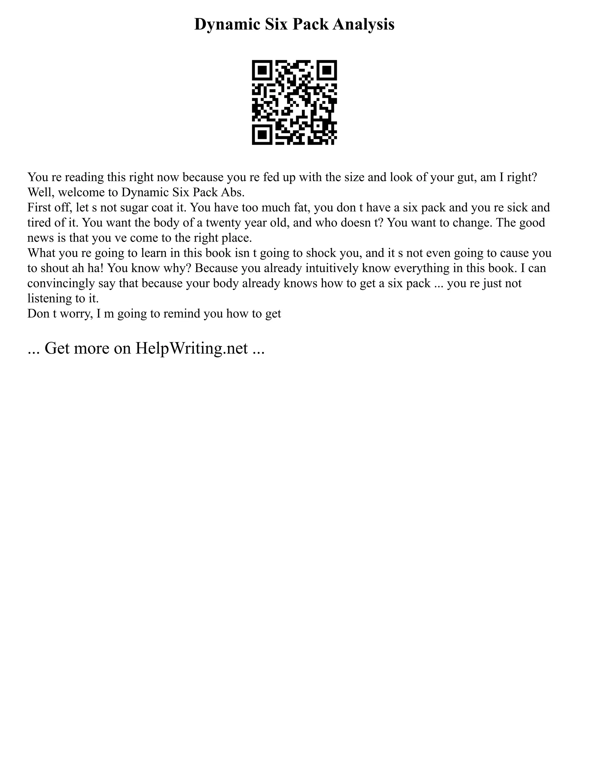 Dynamic Six Pack Analysis
You re reading this right now because you re fed up with the size and look of your gut, am I right?
Well, welcome to Dynamic Six Pack Abs.
First off, let s not sugar coat it. You have too much fat, you don t have a six pack and you re sick and
tired of it. You want the body of a twenty year old, and who doesn t? You want to change. The good
news is that you ve come to the right place.
What you re going to learn in this book isn t going to shock you, and it s not even going to cause you
to shout ah ha! You know why? Because you already intuitively know everything in this book. I can
convincingly say that because your body already knows how to get a six pack ... you re just not
listening to it.
Don t worry, I m going to remind you how to get
... Get more on HelpWriting.net ...
 