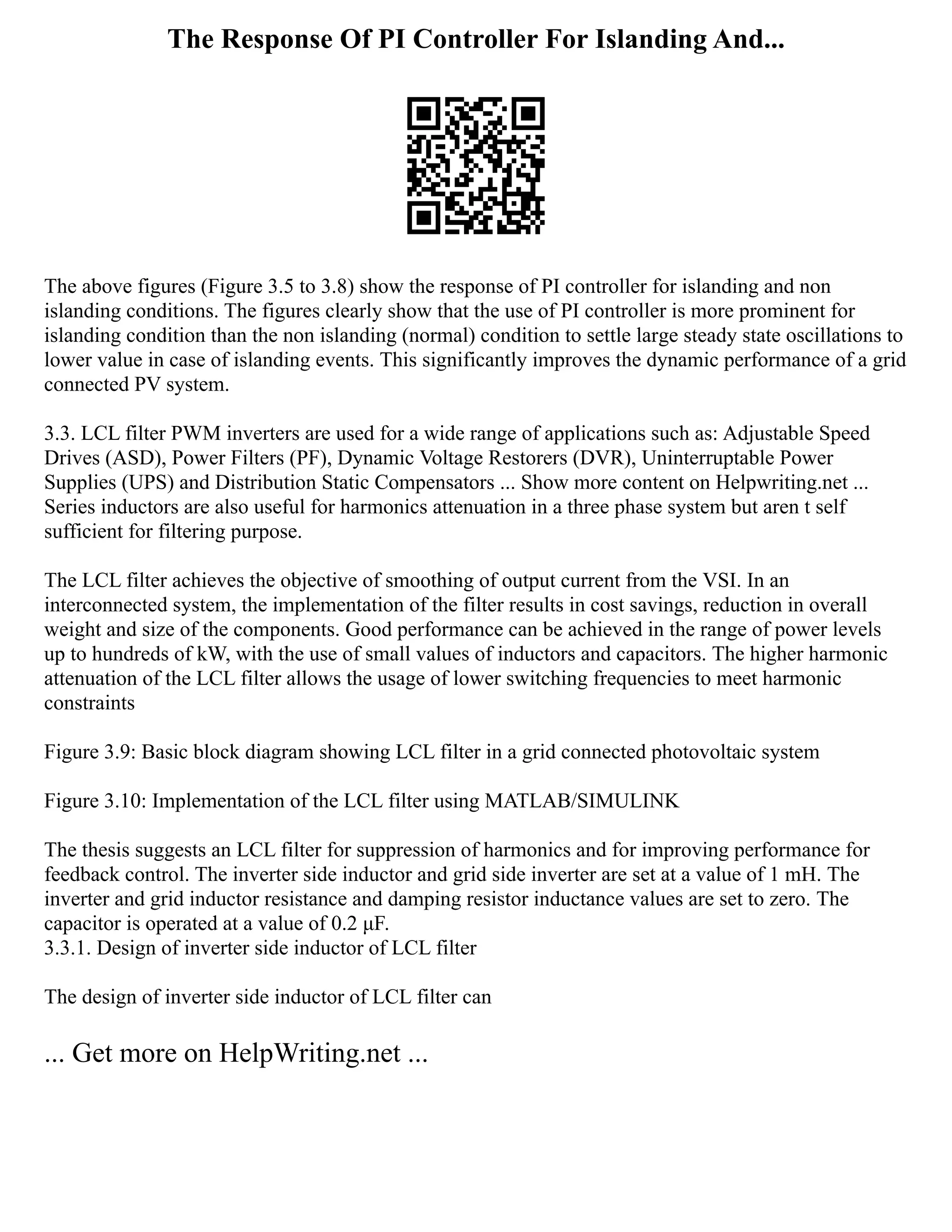 The Response Of PI Controller For Islanding And...
The above figures (Figure 3.5 to 3.8) show the response of PI controller for islanding and non
islanding conditions. The figures clearly show that the use of PI controller is more prominent for
islanding condition than the non islanding (normal) condition to settle large steady state oscillations to
lower value in case of islanding events. This significantly improves the dynamic performance of a grid
connected PV system.
3.3. LCL filter PWM inverters are used for a wide range of applications such as: Adjustable Speed
Drives (ASD), Power Filters (PF), Dynamic Voltage Restorers (DVR), Uninterruptable Power
Supplies (UPS) and Distribution Static Compensators ... Show more content on Helpwriting.net ...
Series inductors are also useful for harmonics attenuation in a three phase system but aren t self
sufficient for filtering purpose.
The LCL filter achieves the objective of smoothing of output current from the VSI. In an
interconnected system, the implementation of the filter results in cost savings, reduction in overall
weight and size of the components. Good performance can be achieved in the range of power levels
up to hundreds of kW, with the use of small values of inductors and capacitors. The higher harmonic
attenuation of the LCL filter allows the usage of lower switching frequencies to meet harmonic
constraints
Figure 3.9: Basic block diagram showing LCL filter in a grid connected photovoltaic system
Figure 3.10: Implementation of the LCL filter using MATLAB/SIMULINK
The thesis suggests an LCL filter for suppression of harmonics and for improving performance for
feedback control. The inverter side inductor and grid side inverter are set at a value of 1 mH. The
inverter and grid inductor resistance and damping resistor inductance values are set to zero. The
capacitor is operated at a value of 0.2 μF.
3.3.1. Design of inverter side inductor of LCL filter
The design of inverter side inductor of LCL filter can
... Get more on HelpWriting.net ...
 