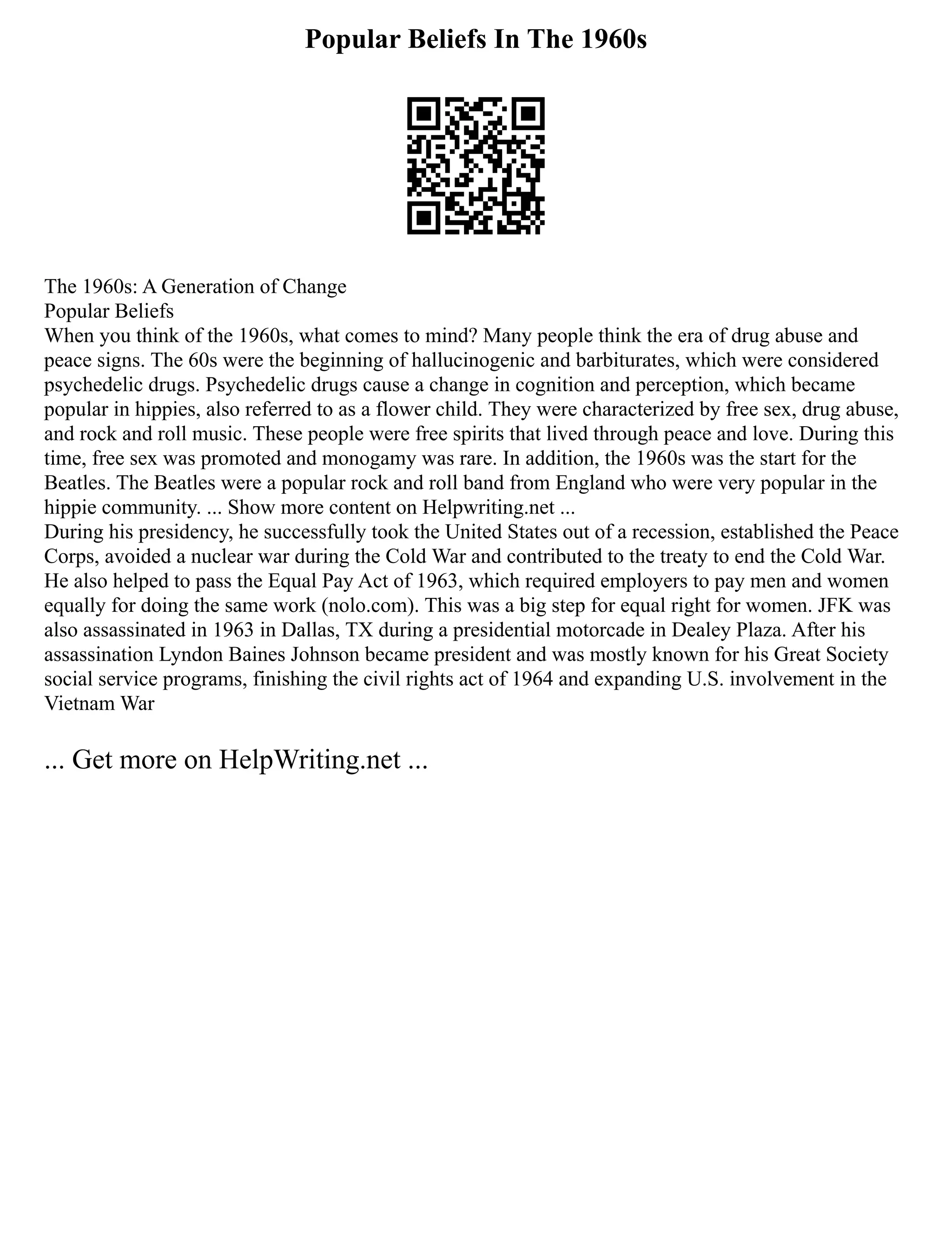 Popular Beliefs In The 1960s
The 1960s: A Generation of Change
Popular Beliefs
When you think of the 1960s, what comes to mind? Many people think the era of drug abuse and
peace signs. The 60s were the beginning of hallucinogenic and barbiturates, which were considered
psychedelic drugs. Psychedelic drugs cause a change in cognition and perception, which became
popular in hippies, also referred to as a flower child. They were characterized by free sex, drug abuse,
and rock and roll music. These people were free spirits that lived through peace and love. During this
time, free sex was promoted and monogamy was rare. In addition, the 1960s was the start for the
Beatles. The Beatles were a popular rock and roll band from England who were very popular in the
hippie community. ... Show more content on Helpwriting.net ...
During his presidency, he successfully took the United States out of a recession, established the Peace
Corps, avoided a nuclear war during the Cold War and contributed to the treaty to end the Cold War.
He also helped to pass the Equal Pay Act of 1963, which required employers to pay men and women
equally for doing the same work (nolo.com). This was a big step for equal right for women. JFK was
also assassinated in 1963 in Dallas, TX during a presidential motorcade in Dealey Plaza. After his
assassination Lyndon Baines Johnson became president and was mostly known for his Great Society
social service programs, finishing the civil rights act of 1964 and expanding U.S. involvement in the
Vietnam War
... Get more on HelpWriting.net ...
 