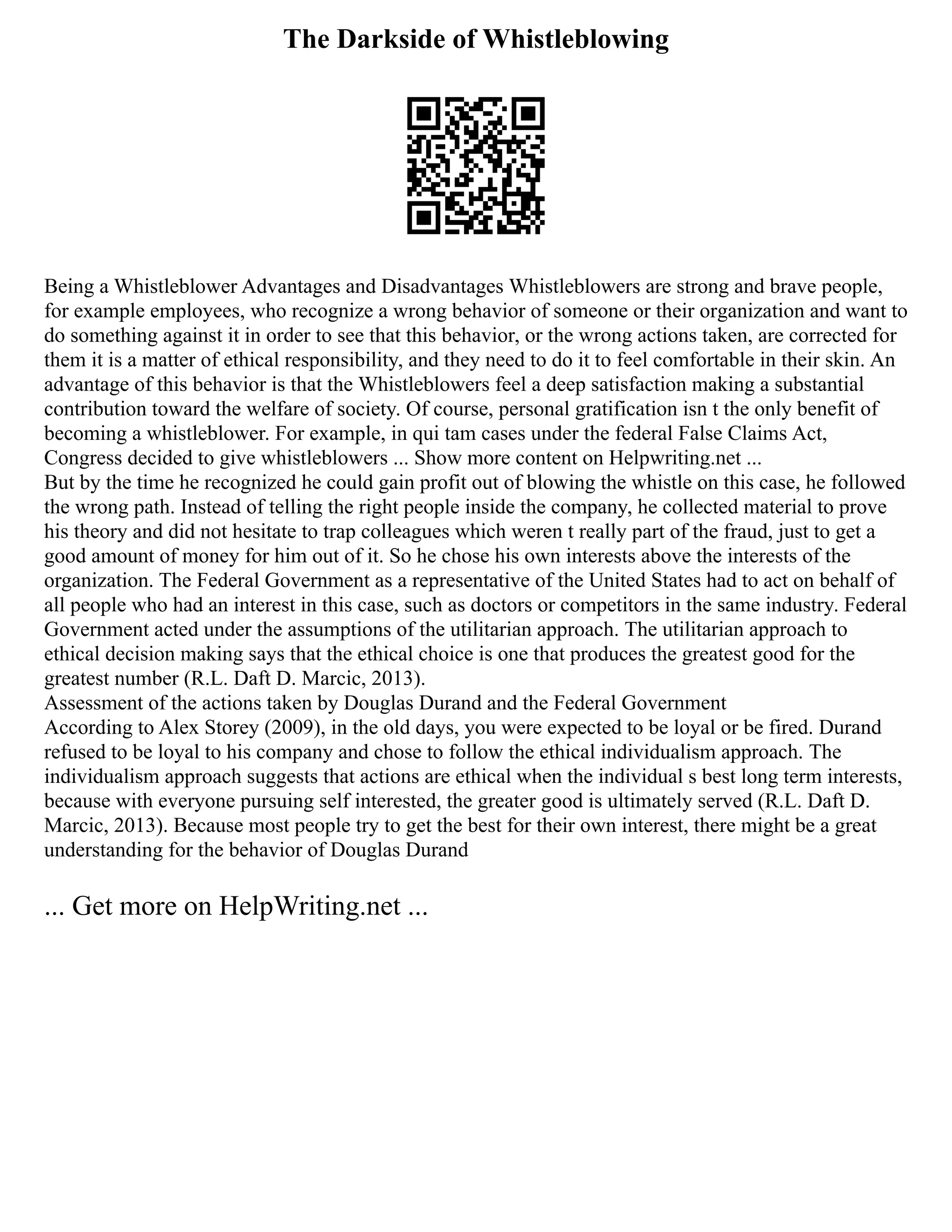 The Darkside of Whistleblowing
Being a Whistleblower Advantages and Disadvantages Whistleblowers are strong and brave people,
for example employees, who recognize a wrong behavior of someone or their organization and want to
do something against it in order to see that this behavior, or the wrong actions taken, are corrected for
them it is a matter of ethical responsibility, and they need to do it to feel comfortable in their skin. An
advantage of this behavior is that the Whistleblowers feel a deep satisfaction making a substantial
contribution toward the welfare of society. Of course, personal gratification isn t the only benefit of
becoming a whistleblower. For example, in qui tam cases under the federal False Claims Act,
Congress decided to give whistleblowers ... Show more content on Helpwriting.net ...
But by the time he recognized he could gain profit out of blowing the whistle on this case, he followed
the wrong path. Instead of telling the right people inside the company, he collected material to prove
his theory and did not hesitate to trap colleagues which weren t really part of the fraud, just to get a
good amount of money for him out of it. So he chose his own interests above the interests of the
organization. The Federal Government as a representative of the United States had to act on behalf of
all people who had an interest in this case, such as doctors or competitors in the same industry. Federal
Government acted under the assumptions of the utilitarian approach. The utilitarian approach to
ethical decision making says that the ethical choice is one that produces the greatest good for the
greatest number (R.L. Daft D. Marcic, 2013).
Assessment of the actions taken by Douglas Durand and the Federal Government
According to Alex Storey (2009), in the old days, you were expected to be loyal or be fired. Durand
refused to be loyal to his company and chose to follow the ethical individualism approach. The
individualism approach suggests that actions are ethical when the individual s best long term interests,
because with everyone pursuing self interested, the greater good is ultimately served (R.L. Daft D.
Marcic, 2013). Because most people try to get the best for their own interest, there might be a great
understanding for the behavior of Douglas Durand
... Get more on HelpWriting.net ...
 