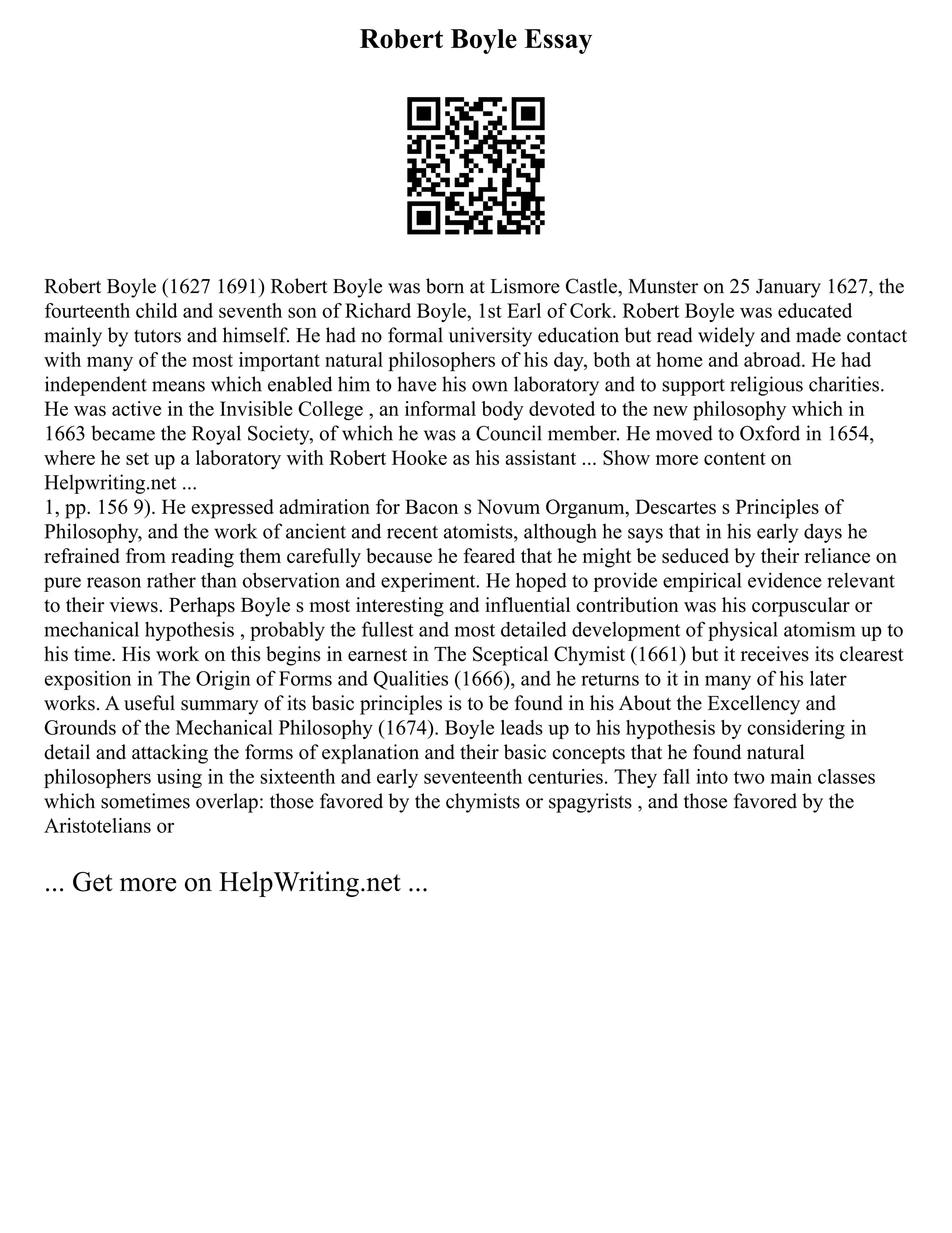 Robert Boyle Essay
Robert Boyle (1627 1691) Robert Boyle was born at Lismore Castle, Munster on 25 January 1627, the
fourteenth child and seventh son of Richard Boyle, 1st Earl of Cork. Robert Boyle was educated
mainly by tutors and himself. He had no formal university education but read widely and made contact
with many of the most important natural philosophers of his day, both at home and abroad. He had
independent means which enabled him to have his own laboratory and to support religious charities.
He was active in the Invisible College , an informal body devoted to the new philosophy which in
1663 became the Royal Society, of which he was a Council member. He moved to Oxford in 1654,
where he set up a laboratory with Robert Hooke as his assistant ... Show more content on
Helpwriting.net ...
1, pp. 156 9). He expressed admiration for Bacon s Novum Organum, Descartes s Principles of
Philosophy, and the work of ancient and recent atomists, although he says that in his early days he
refrained from reading them carefully because he feared that he might be seduced by their reliance on
pure reason rather than observation and experiment. He hoped to provide empirical evidence relevant
to their views. Perhaps Boyle s most interesting and influential contribution was his corpuscular or
mechanical hypothesis , probably the fullest and most detailed development of physical atomism up to
his time. His work on this begins in earnest in The Sceptical Chymist (1661) but it receives its clearest
exposition in The Origin of Forms and Qualities (1666), and he returns to it in many of his later
works. A useful summary of its basic principles is to be found in his About the Excellency and
Grounds of the Mechanical Philosophy (1674). Boyle leads up to his hypothesis by considering in
detail and attacking the forms of explanation and their basic concepts that he found natural
philosophers using in the sixteenth and early seventeenth centuries. They fall into two main classes
which sometimes overlap: those favored by the chymists or spagyrists , and those favored by the
Aristotelians or
... Get more on HelpWriting.net ...
 