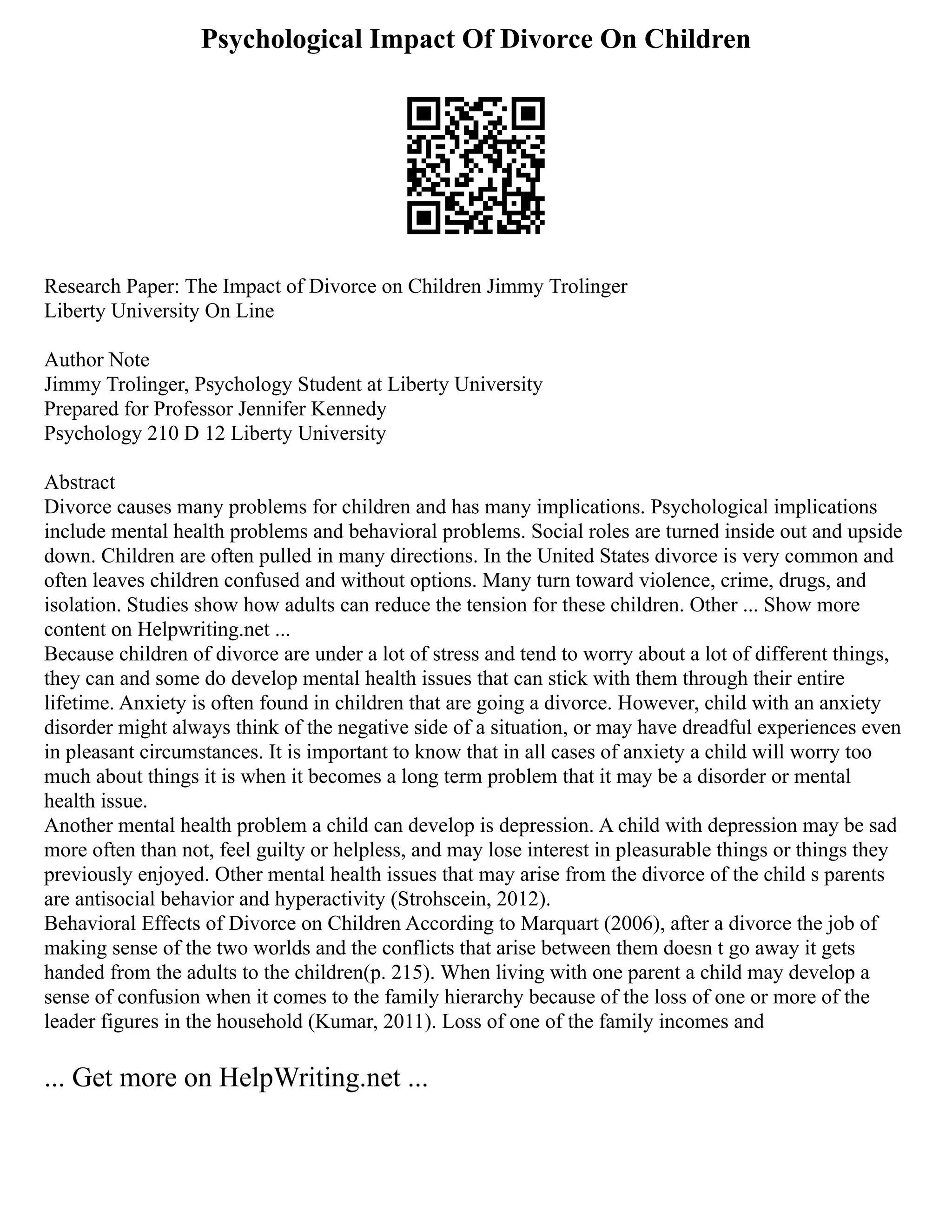 Psychological Impact Of Divorce On Children
Research Paper: The Impact of Divorce on Children Jimmy Trolinger
Liberty University On Line
Author Note
Jimmy Trolinger, Psychology Student at Liberty University
Prepared for Professor Jennifer Kennedy
Psychology 210 D 12 Liberty University
Abstract
Divorce causes many problems for children and has many implications. Psychological implications
include mental health problems and behavioral problems. Social roles are turned inside out and upside
down. Children are often pulled in many directions. In the United States divorce is very common and
often leaves children confused and without options. Many turn toward violence, crime, drugs, and
isolation. Studies show how adults can reduce the tension for these children. Other ... Show more
content on Helpwriting.net ...
Because children of divorce are under a lot of stress and tend to worry about a lot of different things,
they can and some do develop mental health issues that can stick with them through their entire
lifetime. Anxiety is often found in children that are going a divorce. However, child with an anxiety
disorder might always think of the negative side of a situation, or may have dreadful experiences even
in pleasant circumstances. It is important to know that in all cases of anxiety a child will worry too
much about things it is when it becomes a long term problem that it may be a disorder or mental
health issue.
Another mental health problem a child can develop is depression. A child with depression may be sad
more often than not, feel guilty or helpless, and may lose interest in pleasurable things or things they
previously enjoyed. Other mental health issues that may arise from the divorce of the child s parents
are antisocial behavior and hyperactivity (Strohscein, 2012).
Behavioral Effects of Divorce on Children According to Marquart (2006), after a divorce the job of
making sense of the two worlds and the conflicts that arise between them doesn t go away it gets
handed from the adults to the children(p. 215). When living with one parent a child may develop a
sense of confusion when it comes to the family hierarchy because of the loss of one or more of the
leader figures in the household (Kumar, 2011). Loss of one of the family incomes and
... Get more on HelpWriting.net ...
 