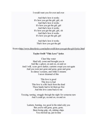 I would want you for ever and ever
And that's how it works
It's how you get the girl, girl, oh
And that's how it works
It's how you get the girl, girl
And that's how it works
It's how you get the girl, girl, oh
And that's how it works
It's how you get the girl, girl
And that's how it works
That's how you got the girl
Source:http://www.directlyrics.com/taylor-swift-how-you-get-the-girl-lyrics.html
Taylor Swift "This Love" lyrics
Clear blue water
Hard tell, come and brought you in
And like a ghost, on and on, on and on
And I will, scars grow darker, currents swept you out again
And you were just gone and gone, gone and gone
In silence screams, and while it streams
I never dreamed of this
This love is good
This love is bad
This love is a life back from the dead
These hands had to let them go free
And this love came back to me
Tossing, turning, struggle through the night for someone new
And I could go, on and on, on and on
Lanturn, burning, too good in the mind only you
But you're still gone, gone, gone,
Been losing grip, oh, sinking ships
You showed up, just in time
 