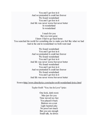 You and I got lost in it
And we pretended it could last forever
We found wonderland
You and I got lost in it
And life was never worse but never better
In wonderland
In wonderland
I reach for you
But you were gone
I knew I had to go back home
You searched the world for something else to make you feel like what we had
And in the end in wonderland we both went mad
We found wonderland
You and I got lost in it
And we pretended it could last forever
We found wonderland
You and I got lost in it
And life was never worse but never better
We found wonderland
You and I got lost in it
And we pretended it could last forever
We found wonderland
You and I got lost in it
And life was never worse but never better
Source:http://www.directlyrics.com/taylor-swift-wonderland-lyrics.html
Taylor Swift "You Are In Love" lyrics
One look, dark room
Men just for you
Time moved too fast
You played it back
Buttons on a coat
Light hearted joke
No proof not much
But you saw enough
Small talk, he drives
 