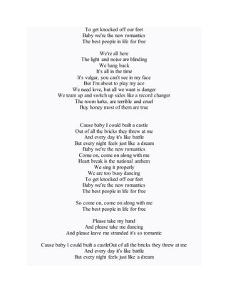To get knocked off our feet
Baby we're the new romantics
The best people in life for free
We're all here
The light and noise are blinding
We hang back
It's all in the time
It's vulgar, you can't see in my face
But I'm about to play my ace
We need love, but all we want is danger
We team up and switch up sides like a record changer
The room lurks, are terrible and cruel
Buy honey most of them are true
Cause baby I could built a castle
Out of all the bricks they threw at me
And every day it's like battle
But every night feels just like a dream
Baby we're the new romantics
Come on, come on along with me
Heart break is the national anthem
We sing it properly
We are too busy dancing
To get knocked off our feet
Baby we're the new romantics
The best people in life for free
So come on, come on along with me
The best people in life for free
Please take my hand
And please take me dancing
And please leave me stranded it's so romantic
Cause baby I could built a castleOut of all the bricks they threw at me
And every day it's like battle
But every night feels just like a dream
 
