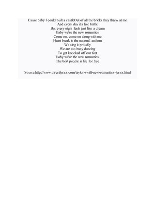 Cause baby I could built a castleOut of all the bricks they threw at me
And every day it's like battle
But every night feels just like a dream
Baby we're the new romantics
Come on, come on along with me
Heart break is the national anthem
We sing it proudly
We are too busy dancing
To get knocked off our feet
Baby we're the new romantics
The best people in life for free
Source:http://www.directlyrics.com/taylor-swift-new-romantics-lyrics.html
 
