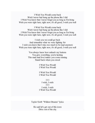 I Wish You Would come back
Wish I never had hung up the phone like I did
I Wish You know that I never forget you as long as I'm living
Wish you were right here, right now, it's all good, I wish you well
I Wish You Would come back
Wish I never had hung up the phone like I did
I Wish You know that I never forget you as long as I'm living
Wish you were right here, right now, it's all good, I wish you well
I wish you we could go back
And remember what we were fighting for
I wish you know that I miss too much to be mad anymore
Wish you were right here, right now, it's all good, I wish you well
You always knew how unleash my buttons
You give everything you're lacking
This mad mad love makes you come running
Stand back where you stood
I Wish You Would
I Wish You Would
I Wish You Would
I Wish You Would
I I I
I wish, I wish
I I I
I wish, I wish
I Wish You Would
Taylor Swift "Wildest Dreams" lyrics
He said let's get out of this town
Drive out of the city
 