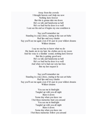 Away from the crowds
I thought heaven can't help me now
Nothing lasts forever
But this is gonna take me down
He's so tall, and handsome as hell
He's so bad but he does it so well
I can see the end as it begins my one condition is
Say you'll remember me
Standing in a nice dress, staring at the sun set babe
Red lips and rosy cheeks
Say you'll see me again even if it's just in your wildest dreams
Wildest dreams
I say no one has to know what we do
His hands are in my hair, his clothes are in my room
And his voice is a familiar sound, nothing lasts forever
But this is getting good now
He's so tall, and handsome as hell
He's so bad but he does it so well
And when we've had our very last kiss
But my last request is
Say you'll remember me
Standing in a nice dress, staring at the sun set babe
Red lips and rosy cheeks
Say you'll see me again even if it's just in your wildest dreams
Wildest dreams
You see me in hindsight
Tangled up with you all night
Burn it down
Some day when you leave me
I bet these memories hunt you around
You see me in hindsight
Tangled up with you all night
Burn it down
Some day when you leave me
I bet these memories follow you around
 