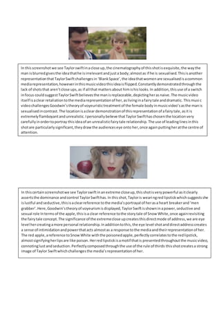 In thisscreenshot we see Taylorswiftinaclose up,the cinematographyof thisshotisexquisite,the waythe
man isblurredgivesthe ideathathe isirrelevantandjusta body;almostas if he is sexualised.Thisisanother
representationthatTaylorSwiftchallengesin ‘BlankSpace’,the ideathatwomenare sexualisedisacommon
mediarepresentation,howeverinthismusicvideothisideaisflipped.Constantlydemonstratedthroughthe
lack of shotsthat aren’tclose ups,as if all that mattersabout himishislooks.In addition,thisuse of a switch
infocus couldsuggestTaylorSwiftbelievesthe manisreplaceable,depictingherasnaive.The musicvideo
itself isaclear retaliationtothe mediarepresentationof her,aslivinginafairytale anddramatic. Thismusic
videochallengesGoodwin’stheoryof voyeuristictreatmentof the female bodyinmusicvideo’sasthe manis
sexualisedincontrast.The locationisaclear demonstrationof thisrepresentationof afairytale,asit is
extremelyflamboyantandunrealistic.Ipersonallybelieve thatTaylorSwifthaschosenthe locationvery
carefullyinordertoportray thisideaof an unrealisticfairytale relationship. The use of leadinglinesinthis
shotare particularlysignificant,theydrawthe audienceseye onto her,once againputtingheratthe centre of
attention.
In thiscertainscreenshotwe see Taylorswiftinanextreme closeup,thisshotisverypowerful asitclearly
assertsthe dominance andcontrol TaylorSwifthas.In thisshot,Tayloris wearingredlipstickwhichsuggestsshe
islustful andseductive,thisisaclearreference tothe media’sportrayal of herasa heart breakerand‘men
grabber’.Here,Goodwin’stheoryof voyeurismisdisplayed,TaylorSwiftisshowninapower,seductive and
sexual role Intermsof the apple,thisisa clear reference tothe storytale of Snow White,once againrevisiting
the fairytale concept.The significance of the extremeclose upcreatesthisdirectmode of address,we are eye
level hercreatingamore personal relationship. Inadditiontothis,the eye level shotanddirectaddresscreates
a sense of intimidationandpowerthatacts almostas a response tothe mediaandtheirrepresentationof her.
The red apple,areference toSnowWhite withthe poisonedapple,perfectlycorrelatestothe redlipstick,
almostsignifyingherlipsare like poison. Herredlipstickisamotif thatis presentedthroughoutthe musicvideo,
connotinglustandseduction.Perfectlycomposedthroughthe use of the rule of thirds thisshotcreatesa strong
image of Taylor Swiftwhichchallengesthe media’srepresentationof her.
 
