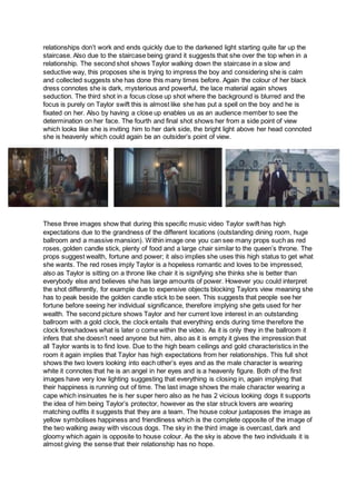 relationships don’t work and ends quickly due to the darkened light starting quite far up the
staircase. Also due to the staircase being grand it suggests that she over the top when in a
relationship. The second shot shows Taylor walking down the staircase in a slow and
seductive way, this proposes she is trying to impress the boy and considering she is calm
and collected suggests she has done this many times before. Again the colour of her black
dress connotes she is dark, mysterious and powerful, the lace material again shows
seduction. The third shot in a focus close up shot where the background is blurred and the
focus is purely on Taylor swift this is almost like she has put a spell on the boy and he is
fixated on her. Also by having a close up enables us as an audience member to see the
determination on her face. The fourth and final shot shows her from a side point of view
which looks like she is inviting him to her dark side, the bright light above her head connoted
she is heavenly which could again be an outsider’s point of view.
These three images show that during this specific music video Taylor swift has high
expectations due to the grandness of the different locations (outstanding dining room, huge
ballroom and a massive mansion). Within image one you can see many props such as red
roses, golden candle stick, plenty of food and a large chair similar to the queen’s throne. The
props suggest wealth, fortune and power; it also implies she uses this high status to get what
she wants. The red roses imply Taylor is a hopeless romantic and loves to be impressed,
also as Taylor is sitting on a throne like chair it is signifying she thinks she is better than
everybody else and believes she has large amounts of power. However you could interpret
the shot differently, for example due to expensive objects blocking Taylors view meaning she
has to peak beside the golden candle stick to be seen. This suggests that people see her
fortune before seeing her individual significance, therefore implying she gets used for her
wealth. The second picture shows Taylor and her current love interest in an outstanding
ballroom with a gold clock, the clock entails that everything ends during time therefore the
clock foreshadows what is later o come within the video. As it is only they in the ballroom it
infers that she doesn’t need anyone but him, also as it is empty it gives the impression that
all Taylor wants is to find love. Due to the high beam ceilings and gold characteristics in the
room it again implies that Taylor has high expectations from her relationships. This full shot
shows the two lovers looking into each other’s eyes and as the male character is wearing
white it connotes that he is an angel in her eyes and is a heavenly figure. Both of the first
images have very low lighting suggesting that everything is closing in, again implying that
their happiness is running out of time. The last image shows the male character wearing a
cape which insinuates he is her super hero also as he has 2 vicious looking dogs it supports
the idea of him being Taylor’s protector, however as the star struck lovers are wearing
matching outfits it suggests that they are a team. The house colour juxtaposes the image as
yellow symbolises happiness and friendliness which is the complete opposite of the image of
the two walking away with viscous dogs. The sky in the third image is overcast, dark and
gloomy which again is opposite to house colour. As the sky is above the two individuals it is
almost giving the sense that their relationship has no hope.
 
