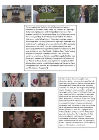 All of the shots to the sidehave a fairy tale
atmosphere as there aremany closeups of the red
applewhich key feature in the fairy-talesnowwhite.
In snow white the applelater becomes poisonous
due to the evil witch, the lastimage correspondingly
implies the appleis poisonous as heis spittingthe
same appleout that Taylor is holdingwhich conveys
she is the poison.Also as Taylor Swift is wearingall
black and red lips it notonly helps emphasisethat
she is the evil witch/ villain itinsinuates sheis trying
to be seductive which indicates thatshe is tryingto
manipulatehimto stay. Images one and two are
closeups of Swift, this allows us to see her malicious
facial expressions. The background of these shots
the background isn’twhite it is a lightgrey which
indicates thatshe isn’tpure and that she has a dark
pastwith relationships.The third and fourth shots
are combined as itis implying shows the apple
acting likea ‘voodoo doll’as whatactions shedoes
to the applehappens to her other half implying she
has full control of her relationshipsand thatshe can
causean individual any amounts pain.
These imagesshowTaylorhavingahigherauthority/power
comparedto herothercurrent lover.The firstshot isa highangle
shotwhichimpliesshe iscontrollinganddominantovermen.
Howeverconsideringthere isasteal gate aroundher suggeststhat
she has herguard up at all timeswhichcontradictsthe medias
viewonhereasilyfallinginlove. Thisimage moreoversuggests
that she believesshe isagoddessasthe highangle lookslike asan
audience we’re lookinguptoher and admiringher.Thisscene also
remindsme of the classicfairytalesof Romeoand Julietand
Rapunzel due toherwaitingonher currentloverat a balcony.The
secondshotis an overthe shouldershotthatshowsTaylorlooking
downon herbeloved,asthe shotisfroma far itallowsthe
scenerytobe visible,asthere isa maze like image behindthe male
character it suggeststhatithas takenhima while tofindthe real
her.As well asthisas there isa lot of greeneryisimpliesthatthis
relationshipisnatural.Lastlythe lastimage show the twoof them
havinga beautiful moment,itisalmostaswe weren’tsupposedto
see thismoment(Voyeurism)
 