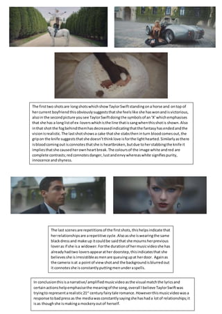 The firsttwo shotsare longshotswhichshow TaylorSwiftstandingona horse and ontop of
hercurrent boyfriend thisobviouslysuggeststhatshe feelslike she haswonandisvictorious,
alsoin the secondpicture yousee TaylorSwiftdoingthe symbols of an‘X’whichemphasises
that she has a longlistof ex-loverswhichisthe line thatissangwhenthisshotis shown.Also
inthat shot the fogbehindthemhasdecreasedindicatingthatthe fantasyhasendedandthe
visionisrealistic.The lastshotshowsa cake thatshe stabstheninturn bloodcomesout,the
gripon the knife suggeststhatshe doesn’tthinklove isforthe lighthearted.Similarlyasthere
isbloodcomingout isconnotesthatshe is heartbroken,butdue toherstabbingthe knife it
impliesthatshe causedherownheartbreak.The coloursof the image white andred are
complete contrasts;redconnotesdanger,lustandenvywhereaswhite signifiespurity,
innocence andshyness.
The last scenesare repetitionsof the firstshots,thishelpsindicate that
herrelationshipsare arepetitive cycle.Alsoasshe iswearingthe same
blackdressand make up itcouldbe saidthat she mournsherprevious
loveras if she isa widower.Forthe durationof hermusicvideoshe has
alreadyhadtwo loversappearather doorstep,thisindicatesthat she
believesshe isirresistibleasmenare queuingupat herdoor. Againas
the camera isat a pointof view shot and the backgroundisblurredout
it connotesshe isconstantlyputtingmenunderaspells.
In conclusionthisisanarrative/amplifiedmusicvideoasthe visual matchthe lyricsand
certainactionshelpemphasisethe meaningof the song,overall Ibelieve TaylorSwiftwas
tryingto representarealistic21st
centuryfairytale romance.Howeverthismusicvideowasa
response tobadpressas the mediawasconstantlysayingshe hashada lotof relationships;it
isas thoughshe ismakinga mockeryoutof herself.
 