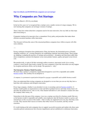 http://steveblank.com/2014/03/04/why-companies-are-not-startups/
Why Companies are Not Startups
Posted on March 4, 2014 by steveblank
In the last few years we’ve recognized that a startup is not a smaller version of a large company. We’re
now learning that companies are not larger versions of startups.
There’s been lots written about how companies need to be more innovative, but very little on what stops
them from doing so.
Companies looking to be innovative face a conundrum: Every policy and procedure that makes them
efficient execution machines stifles innovation.
This first post will describe some of the structural problems companies have; follow-on posts will offer
some solutions.
—-
Facing continuous disruption from globalization, China, the Internet, the diminished power of brands,
changing workforce, etc., existing enterprises are establishing corporate innovation groups. These groups
are adapting or adopting the practices of startups and accelerators – disruption and innovation rather than
direct competition, customer development versus more product features, agility and speed versus lowest
cost.
But paradoxically, in spite of all their seemingly endless resources, innovation inside of an existing
company is much harder than inside a startup. For most companies it feels like innovation can only happen
by exception and heroic efforts, not by design. The question is – why?
The Enterprise: Business Model Execution
We know that a startup is a temporary organization designed to search for a repeatable and scalable
business model. The corollary for an enterprise is:
A company is a permanent organization designed to execute a repeatable and scalable business model.
Once you understand that existing companies are designed to execute then you can see why they have a
hard time with continuous and disruptive innovation.
Every large company, whether it can articulate it or not, is executing a proven business model(s). A
business model guides an organization to create and deliver products/service and make money from it. It
describes the product/service, who is it for, what channel sells/deliver it, how demand is created, how does
the company make money, etc.
Somewhere in the dim past of the company, it too was a startup searching for a business model. But now,
as the business model is repeatable and scalable, most employees take the business model as a given, and
instead focus on the execution of the model – what is it they are supposed to do every day when they come
to work. They measure their success on metrics that reflect success in execution, and they reward
execution.
It’s worth looking at the tools companies have to support successful execution and explain why these same
execution policies and processes have become impediments and are antithetical to continuous innovation.
 