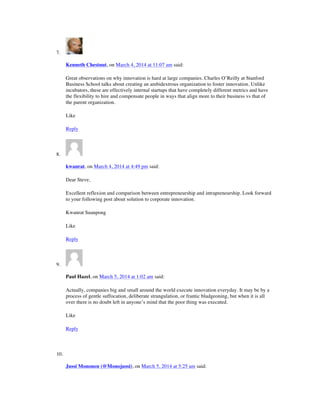 7.
Kenneth Chestnut, on March 4, 2014 at 11:07 am said:
Great observations on why innovation is hard at large companies. Charles O’Reilly at Stanford
Business School talks about creating an ambidextrous organization to foster innovation. Unlike
incubators, these are effectively internal startups that have completely different metrics and have
the flexibility to hire and compensate people in ways that align more to their business vs that of
the parent organization.
Like
Reply
8.
kwanrat, on March 4, 2014 at 4:49 pm said:
Dear Steve,
Excellent reflexion and comparison between entrepreneurship and intrapreneurship. Look forward
to your following post about solution to corporate innovation.
Kwanrat Suanpong
Like
Reply
9.
Paul Hazel, on March 5, 2014 at 1:02 am said:
Actually, companies big and small around the world execute innovation everyday. It may be by a
process of gentle suffocation, deliberate strangulation, or frantic bludgeoning, but when it is all
over there is no doubt left in anyone’s mind that the poor thing was executed.
Like
Reply
10.
Jussi Mononen (@Monojussi), on March 5, 2014 at 5:25 am said:
 