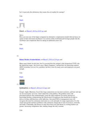 Isn’t it precisely this dichotomy that creates the exit market for startups?
Like
Reply
11.
PeterL, on March 5, 2014 at 10:03 am said:
Steve,
Have you seen any of the larger companies try alternative compensation models that are heavy on
equity in their innovation incubators? I’m curious if that would help pull stronger people into the
incubators and compensate them for taking on additional career risk.
Like
Reply
12.
Rainer Dechet (@rainerdechet), on March 5, 2014 at 2:59 pm said:
Many many thanks for this post, but I’m missing here the (unique) value proposition (UVP), aka
the underlying magic / the secret sauce. Many companies / startups have an interesting solution
(MVP of product/ service) for a problem, but this is also for many users and employees not good
enough.
Like
Reply
13.
fastbizadvice, on March 5, 2014 at 3:32 pm said:
Google, Apple, Madonna, Coca Cola; large corporations are not mere executors, and lean start-ups
are not necessarily survivors. I don’t think this is the problem. The problem starts with
procedures/policies that unintentionally create the right conditions for inertia and lack of
knowledge pooling, compromising the effectiveness of employees that should also be able to
deliver on ideas and direction, at the right time. Any good CEO or management team will
recognize the need for continuous innovation as a core principle of a large organisation. It is the
small start-up that will have problems with continuous change due to lack of resources, networks
and funds. Undeniably, the barriers to entry have been reset and threats to existing markets are
greater, increasing competition; thus, making change the only constant.
Like
 