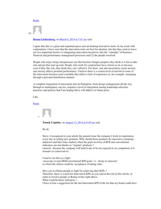 Reply
14.
Ronna Lichtenberg, on March 6, 2014 at 7:47 am said:
I agree that this is a great and important piece and am looking forward to more. In my work with
corporations, I have seen that the innovation tools are best for ideation, but that they seem to leave
out two important factors (1) integrating innovation incentives into the “calendar” of business,
financial and performance management processes and (2) the people involved.
People who enjoy being entrepreneurs are like business bungee jumpers–they think it is fun to take
risk and get that start up rush. People who work for corporations have chosen to do so because
even if they like risk, they think they can’t afford it. For them, risk and uncertainty create anxiety,
and anxiety affects personal performance. I believe there is a certain level of naiveté in some of
the innovation business tools available that reflect a lack of experience in, for example, managing
through a personal distribution channel.
A complete integration of innovation into an Enterprise, from design management all the way
through to marketplace success, requires a level of integration among leadership selection,
practices and policies that I am hoping Steve will address in future posts.
Like
Reply
o
Tomek Cegielny, on August 13, 2014 at 9:49 am said:
Hi all,
Steve, I recognized in your article the general issue the company I work in experiences
every day in selling new products. Why should those products be innovative (meaning :
unknown and thus risky market) when the goals in terms of ROI and conventional
indicators are met thanks to “regular” products ?
(answer : because the company will tend to die or be too exposed to its competitors if it
remains so conservative)
I tend to see this as a fight :
‘necessity to meet ROI/conventional KPI goals’ vs. ‘desire to innovate’
in which the referee could be ‘acceptance of taking risks’
How can we blame people to fight for achieving their KPIs ?
Therefore, there is a need for Innovation KPIs as you said at the end of this article, in
order to involve people as Ronna writes right above.
What could be those indicators ?
I have at leat a suggestion for the last Innovation KPI of the list that my board could have
 