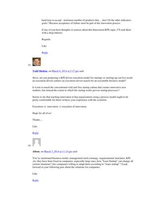 hard time to accept : minimum number of products that… don’t fit the other indicators
goals ! Because acceptance of failure must be part of the innovation process.
If any of you have thoughts or sources about this Innovation KPIs topic, I’ll read them
with a deep interest.
Regards.
Like
Reply
15.
Todd Shelton, on March 6, 2014 at 5:17 pm said:
Steve, are you proposing a KPI-driven execution model for startups so starting-up can live inside
an execution-driven culture–an execution-driven search for an executable business model?
Is it not so much the conventional wild and free startup culture that creates innovative new
markets, but instead the extent to which the startup works proven startup processes?.
Seems to me that teaching innovation to big organizations using a process model ought to be
pretty comfortable for them–witness your experience with the scientists.
Execution vs. innovation -> execution of innovation.
Hope for all of us!
Thanks…
Like
Reply
16.
Alison, on March 7, 2014 at 11:15 pm said:
You’ve mentioned business model, management tools (strategy, organizational structures, KPI
,et), they have been fixed in companies ,especially large ones, how “Lean Startup” can change all
current situations? Are companies willing to adapt them according to “learn startup” ? Look
forward to your following post about the solutions for companies
Like
Reply
 