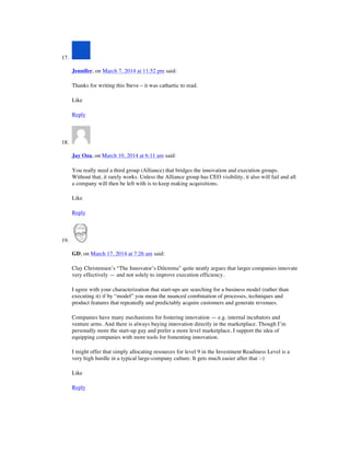 17.
Jennifer, on March 7, 2014 at 11:52 pm said:
Thanks for writing this Steve – it was cathartic to read.
Like
Reply
18.
Jay Oza, on March 10, 2014 at 6:11 am said:
You really need a third group (Alliance) that bridges the innovation and execution groups.
Without that, it rarely works. Unless the Alliance group has CEO visibility, it also will fail and all
a company will then be left with is to keep making acquisitions.
Like
Reply
19.
GD, on March 17, 2014 at 7:26 am said:
Clay Christensen’s “The Innovator’s Dilemma” quite neatly argues that larger companies innovate
very effectively — and not solely to improve execution efficiency.
I agree with your characterization that start-ups are searching for a business model (rather than
executing it) if by “model” you mean the nuanced combination of processes, techniques and
product features that repeatedly and predictably acquire customers and generate revenues.
Companies have many mechanisms for fostering innovation — e.g. internal incubators and
venture arms. And there is always buying innovation directly in the marketplace. Though I’m
personally more the start-up guy and prefer a more level marketplace, I support the idea of
equipping companies with more tools for fomenting innovation.
I might offer that simply allocating resources for level 9 in the Investment Readiness Level is a
very high hurdle in a typical large-company culture. It gets much easier after that :-)
Like
Reply
 