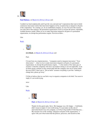 20.
Paul Maloney, on March 18, 2014 at 2:28 am said:
I nodded my head emphatically until I got the very end and read “corporations that want to build
continuous innovation realize that innovation happens not by exception but as integral to all parts
of the corporation.” In a startup, yes. In an established company, no way! For all of the reasons
you state above that sentence: the permanent organization exists to execute the known, repeatable,
scalable business model. When we try to make innovation integral to all parts of a permanent
organization, we disrupt the performance engine. First do no harm…
Like
Reply
o
steveblank, on March 18, 2014 at 2:36 am said:
Paul,
I’d start from my original premise…”companies need to integrate innovation.” Your
observation “…when we try to make innovation integral to all parts of a permanent
organization, we disrupt the performance engine…” is the mantra of the status quo. It
assumes 1) that the companies who have succeeded in doing so are not replicable, 2) do
no harm means continue on the current path until the company runs out of steam under
the next CEO? I don’t get it. “Do no harm” assumes everything is just fine “nothing to
change here, please go away.”
I’d like to believe that we can find a way to organize companies to do both. You seem to
imply it’s not worth trying.
steve
Like
Reply
!
Paul, on March 18, 2014 at 3:25 am said:
Thanks for the quick reply, Steve. My language was a bit sloppy — I definitely
didn’t mean to imply it’s not worth trying. I’ve just taken on the role of
innovation head in my own company, so I’d be in big trouble if I felt that way…
My reaction was to the wording “integral to all parts of the organization.” I
agree with your observation that the policies, processes, and incentives that
 