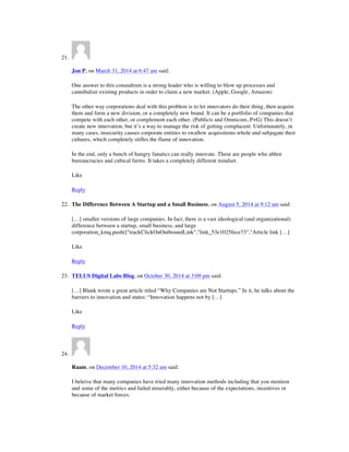 21.
Jon P, on March 31, 2014 at 6:47 am said:
One answer to this conundrum is a strong leader who is willing to blow up processes and
cannibalize existing products in order to claim a new market. (Apple, Google, Amazon)
The other way corporations deal with this problem is to let innovators do their thing, then acquire
them and form a new division, or a completely new brand. It can be a portfolio of companies that
compete with each other, or complement each other. (Publicis and Omnicom, P+G) This doesn’t
create new innovation, but it’s a way to manage the risk of getting complacent. Unfortunately, in
many cases, insecurity causes corporate entities to swallow acquisitions whole and subjugate their
cultures, which completely stifles the flame of innovation.
In the end, only a bunch of hungry fanatics can really innovate. These are people who abhor
bureaucracies and cubical farms. It takes a completely different mindset.
Like
Reply
22. The Difference Between A Startup and a Small Business, on August 5, 2014 at 9:12 am said:
[…] smaller versions of large companies. In fact, there is a vast ideological (and organizational)
difference between a startup, small business, and large
corporation_kmq.push(["trackClickOnOutboundLink","link_53e1025fece73","Article link […]
Like
Reply
23. TELUS Digital Labs Blog, on October 30, 2014 at 3:09 pm said:
[…] Blank wrote a great article titled “Why Companies are Not Startups.” In it, he talks about the
barriers to innovation and states: “Innovation happens not by […]
Like
Reply
24.
Raam, on December 10, 2014 at 5:32 am said:
I beleive that many companies have tried many innovation methods including that you mention
and some of the metrics and failed miserably, either because of the expectations, incentives or
because of market forces.
 