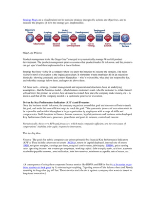 Strategy Maps are a visualization tool to translate strategy into specific actions and objectives, and to
measure the progress of how the strategy gets implemented.
StageGate Process
Product management tools like Stage-Gate®
emerged to systematically manage Waterfall product
development. The product management process assumes that product/market fit is known, and the products
can get spec’d and then implemented in a linear fashion.
Strategy becomes visible in a company when you draw the structure to execute the strategy. The most
visible symbol of execution is the organization chart. It represents where employees fit in an execution
hierarchy; showing command and control hierarchies – who’s responsible, what they are responsible for,
and who they manage below them, and report to above them.
All these tools – strategy, product management and organizational structures, have an underlying
assumption – that the business model – which features customers want, who the customer is, what channel
sells/delivers the product or service, how demand is created, how does the company make money, etc – is
known, and that all the company needed is a systematic process for execution.
Driven by Key Performance Indicators (KPI’s) and Processes
Once the business model is known, the company organizes around that goal and measures efforts to reach
the goal, and seeks the most efficient ways to reach the goal. This systematic process of execution needs to
be repeatable and scalable throughout a large organization by employees with a range of skills and
competencies. Staff functions in finance, human resources, legal departments and business units developed
Key Performance Indicators, processes, procedures and goals to measure, control and execute.
Paradoxically, these very KPIs and processes, which make companies efficient, are the root cause of
corporations’ inability to be agile, responsive innovators.
This is a big idea.
Finance The goals for public companies are driven primarily by financial Key Performance Indicators
(KPI’s). They include: return on net assets (RONA), return on capital deployed, internal rate of return
(IRR), net/gross margins, earnings per share, marginal cost/revenue, debt/equity, EBIDA, price earning
ratio, operating income, net revenue per employee, working capital, debt to equity ratio, acid test, accounts
receivable/payable turnover, asset utilization, loan loss reserves, minimum acceptable rate of return, etc.
(A consequence of using these corporate finance metrics like RONA and IRR is that it‘s a lot easier to get
these numbers to look great by 1) outsourcing everything, 2) getting assets off the balance sheet and 3) only
investing in things that pay off fast. These metrics stack the deck against a company that wants to invest in
long-term innovation.)
 